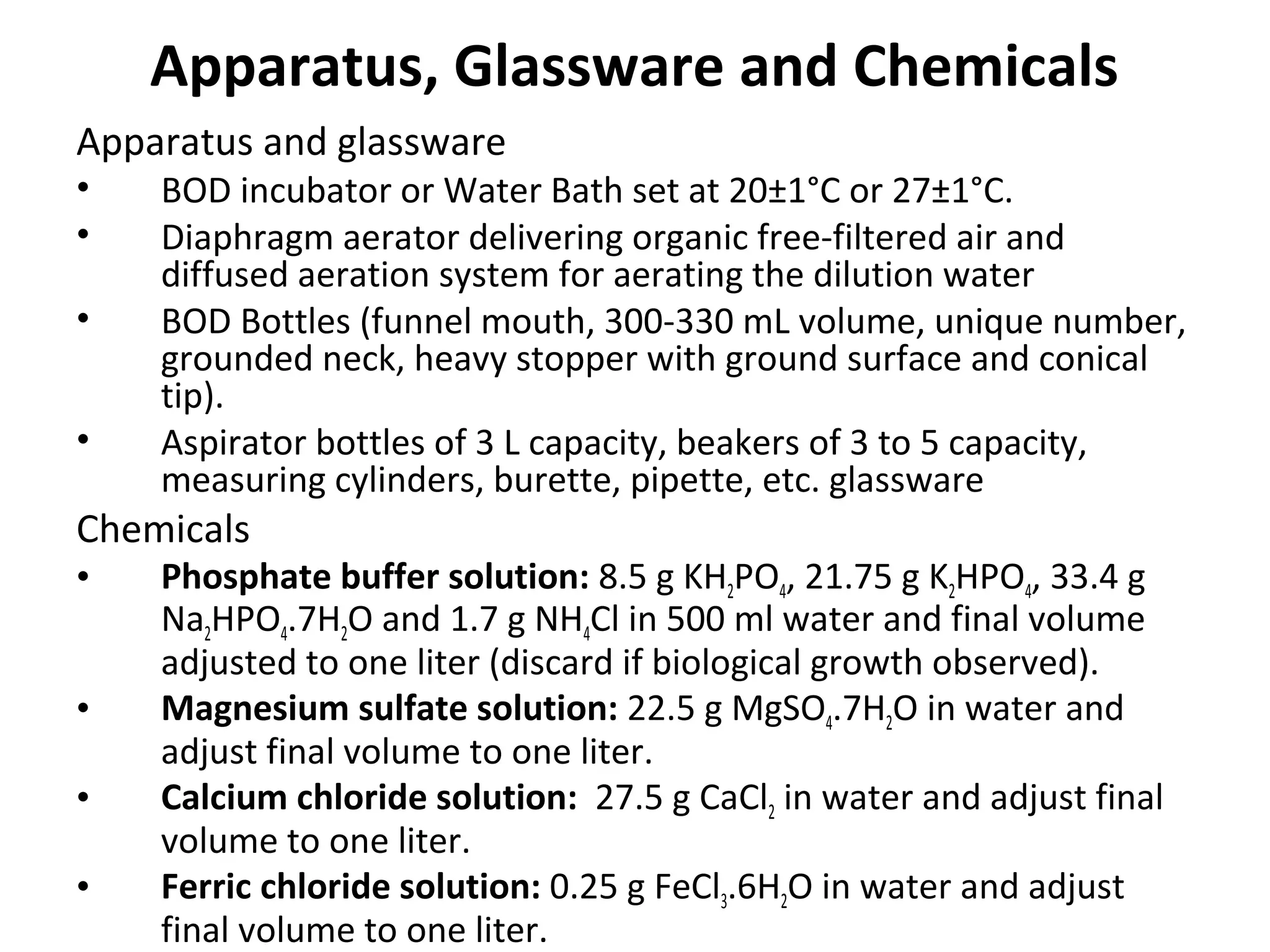Apparatus, Glassware and Chemicals
Apparatus and glassware
• BOD incubator or Water Bath set at 20±1°C or 27±1°C.
• Diaphragm aerator delivering organic free-filtered air and
diffused aeration system for aerating the dilution water
• BOD Bottles (funnel mouth, 300-330 mL volume, unique number,
grounded neck, heavy stopper with ground surface and conical
tip).
• Aspirator bottles of 3 L capacity, beakers of 3 to 5 capacity,
measuring cylinders, burette, pipette, etc. glassware
Chemicals
• Phosphate buffer solution: 8.5 g KH2PO4, 21.75 g K2HPO4, 33.4 g
Na2HPO4.7H2O and 1.7 g NH4Cl in 500 ml water and final volume
adjusted to one liter (discard if biological growth observed).
• Magnesium sulfate solution: 22.5 g MgSO4.7H2O in water and
adjust final volume to one liter.
• Calcium chloride solution: 27.5 g CaCl2 in water and adjust final
volume to one liter.
• Ferric chloride solution: 0.25 g FeCl3.6H2O in water and adjust
final volume to one liter.
 