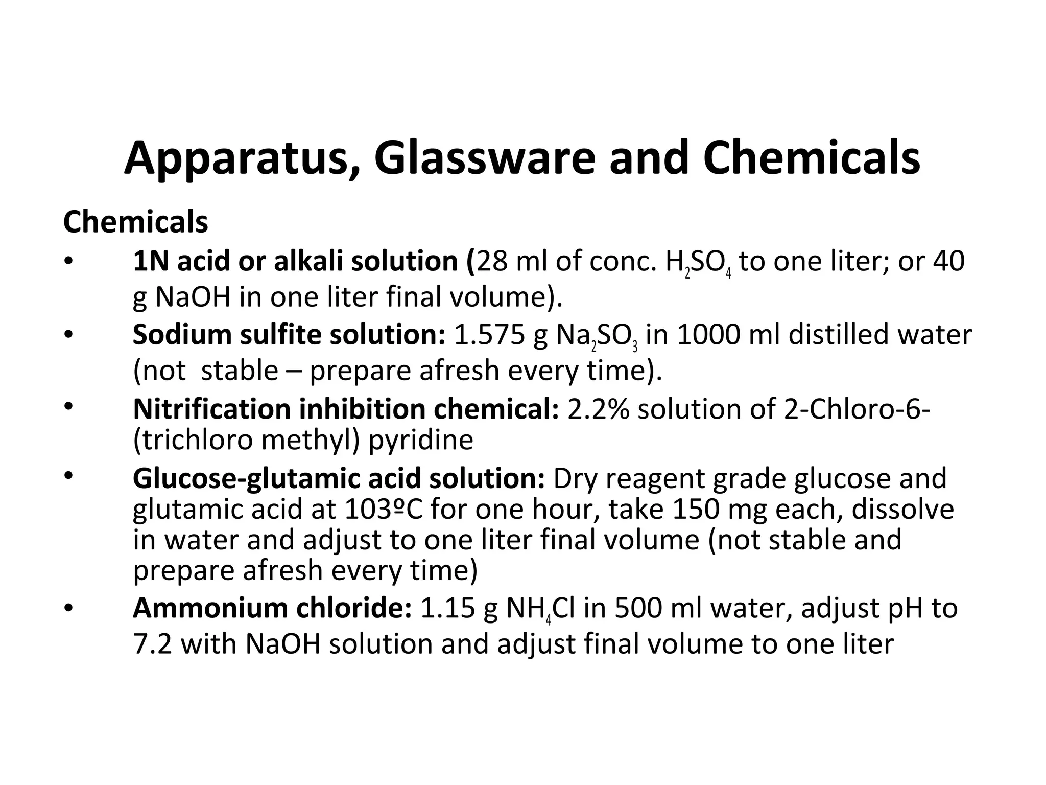 Apparatus, Glassware and Chemicals
Chemicals
• 1N acid or alkali solution (28 ml of conc. H2SO4 to one liter; or 40
g NaOH in one liter final volume).
• Sodium sulfite solution: 1.575 g Na2SO3 in 1000 ml distilled water
(not stable – prepare afresh every time).
• Nitrification inhibition chemical: 2.2% solution of 2-Chloro-6-
(trichloro methyl) pyridine
• Glucose-glutamic acid solution: Dry reagent grade glucose and
glutamic acid at 103ºC for one hour, take 150 mg each, dissolve
in water and adjust to one liter final volume (not stable and
prepare afresh every time)
• Ammonium chloride: 1.15 g NH4Cl in 500 ml water, adjust pH to
7.2 with NaOH solution and adjust final volume to one liter
 