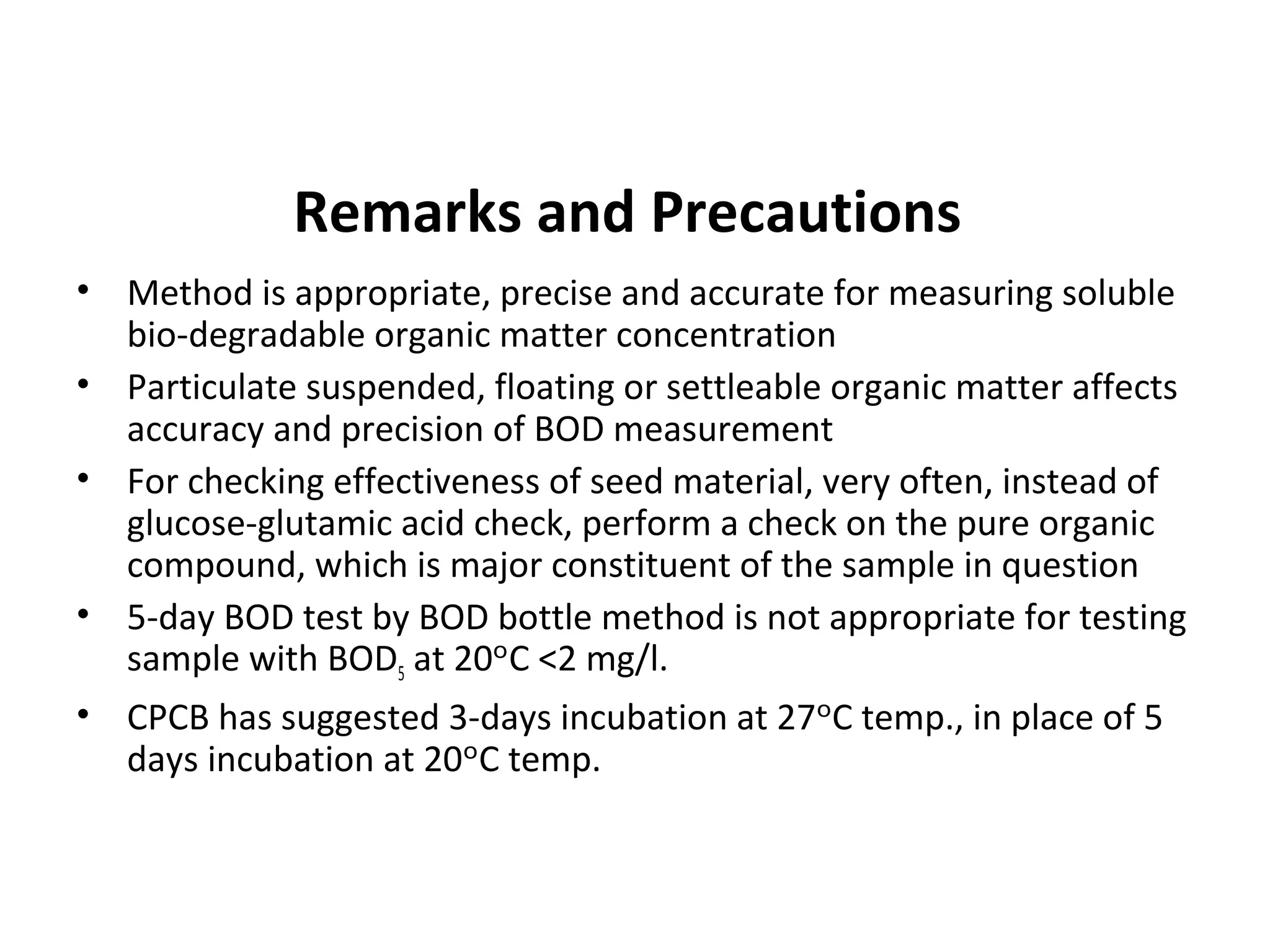 Remarks and Precautions
• Method is appropriate, precise and accurate for measuring soluble
bio-degradable organic matter concentration
• Particulate suspended, floating or settleable organic matter affects
accuracy and precision of BOD measurement
• For checking effectiveness of seed material, very often, instead of
glucose-glutamic acid check, perform a check on the pure organic
compound, which is major constituent of the sample in question
• 5-day BOD test by BOD bottle method is not appropriate for testing
sample with BOD5 at 20 C <2 mg/l.ᵒ
• CPCB has suggested 3-days incubation at 27 C temp., in place of 5ᵒ
days incubation at 20 C temp.ᵒ
 