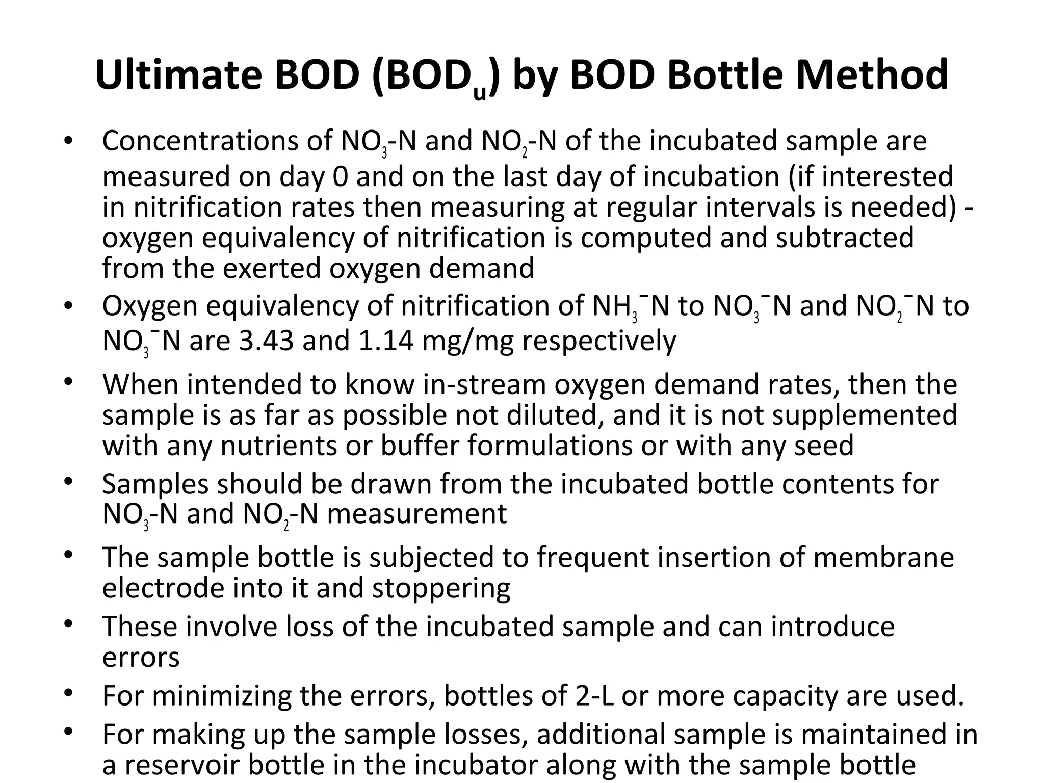 Ultimate BOD (BODu) by BOD Bottle Method
• Concentrations of NO3-N and NO2-N of the incubated sample are
measured on day 0 and on the last day of incubation (if interested
in nitrification rates then measuring at regular intervals is needed) -
oxygen equivalency of nitrification is computed and subtracted
from the exerted oxygen demand
• Oxygen equivalency of nitrification of NH3¯N to NO3¯N and NO2¯N to
NO3¯N are 3.43 and 1.14 mg/mg respectively
• When intended to know in-stream oxygen demand rates, then the
sample is as far as possible not diluted, and it is not supplemented
with any nutrients or buffer formulations or with any seed
• Samples should be drawn from the incubated bottle contents for
NO3-N and NO2-N measurement
• The sample bottle is subjected to frequent insertion of membrane
electrode into it and stoppering
• These involve loss of the incubated sample and can introduce
errors
• For minimizing the errors, bottles of 2-L or more capacity are used.
• For making up the sample losses, additional sample is maintained in
a reservoir bottle in the incubator along with the sample bottle
 