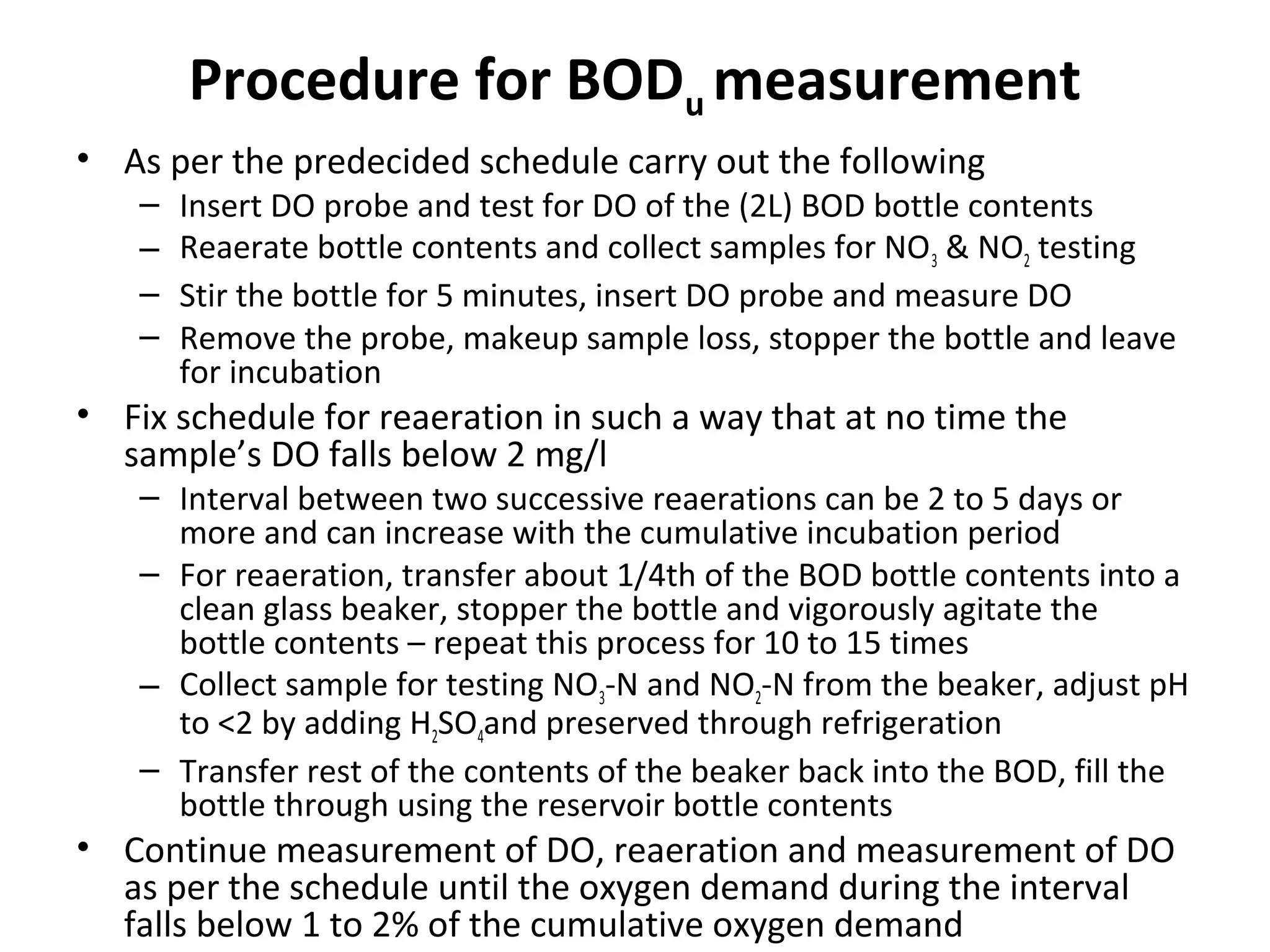 Procedure for BODu measurement
• As per the predecided schedule carry out the following
– Insert DO probe and test for DO of the (2L) BOD bottle contents
– Reaerate bottle contents and collect samples for NO3 & NO2 testing
– Stir the bottle for 5 minutes, insert DO probe and measure DO
– Remove the probe, makeup sample loss, stopper the bottle and leave
for incubation
• Fix schedule for reaeration in such a way that at no time the
sample’s DO falls below 2 mg/l
– Interval between two successive reaerations can be 2 to 5 days or
more and can increase with the cumulative incubation period
– For reaeration, transfer about 1/4th of the BOD bottle contents into a
clean glass beaker, stopper the bottle and vigorously agitate the
bottle contents – repeat this process for 10 to 15 times
– Collect sample for testing NO3-N and NO2-N from the beaker, adjust pH
to <2 by adding H2SO4and preserved through refrigeration
– Transfer rest of the contents of the beaker back into the BOD, fill the
bottle through using the reservoir bottle contents
• Continue measurement of DO, reaeration and measurement of DO
as per the schedule until the oxygen demand during the interval
falls below 1 to 2% of the cumulative oxygen demand
 