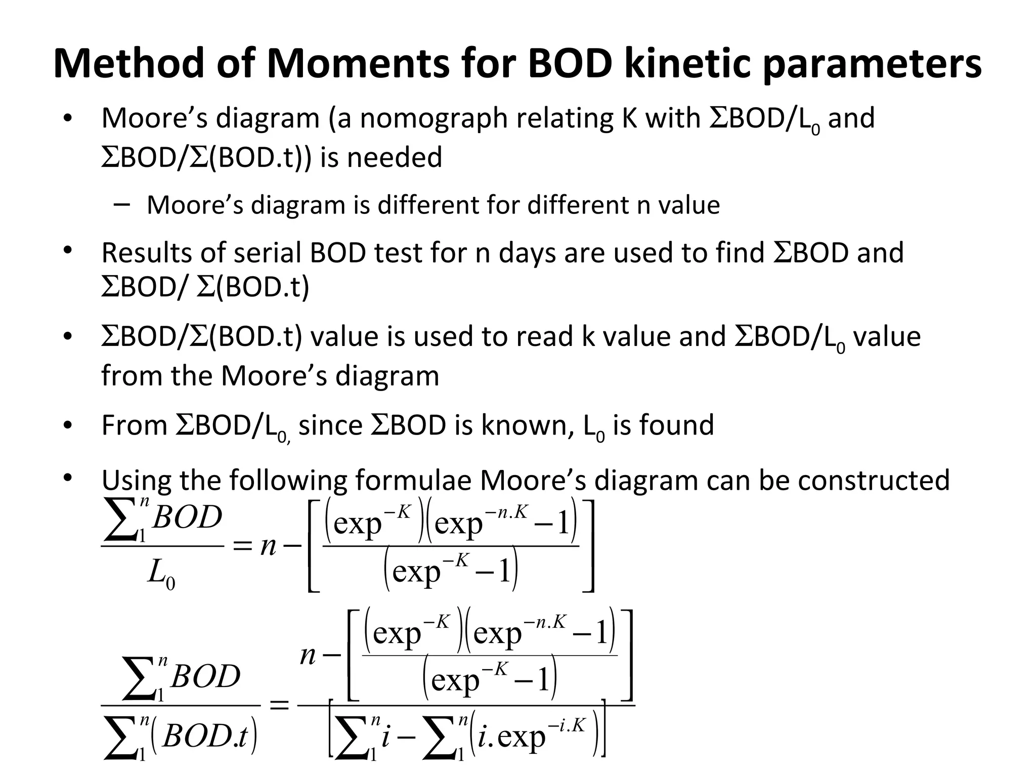 Method of Moments for BOD kinetic parameters
• Moore’s diagram (a nomograph relating K with ΣBOD/L0 and
ΣBOD/Σ(BOD.t)) is needed
– Moore’s diagram is different for different n value
• Results of serial BOD test for n days are used to find ΣBOD and
ΣBOD/ Σ(BOD.t)
• ΣBOD/Σ(BOD.t) value is used to read k value and ΣBOD/L0 value
from the Moore’s diagram
• From ΣBOD/L0, since ΣBOD is known, L0 is found
• Using the following formulae Moore’s diagram can be constructed
( )( )
( )
( )
( )( )
( )
( )[ ]∑∑∑
∑
∑
−
−
−−
−
−−
−






−
−
−
=






−
−
−=
n Kin
K
KnK
n
n
K
KnK
n
ii
n
tBOD
BOD
n
L
BOD
1
.
1
.
1
1
.
0
1
exp.
1exp
1expexp
.
1exp
1expexp
 
