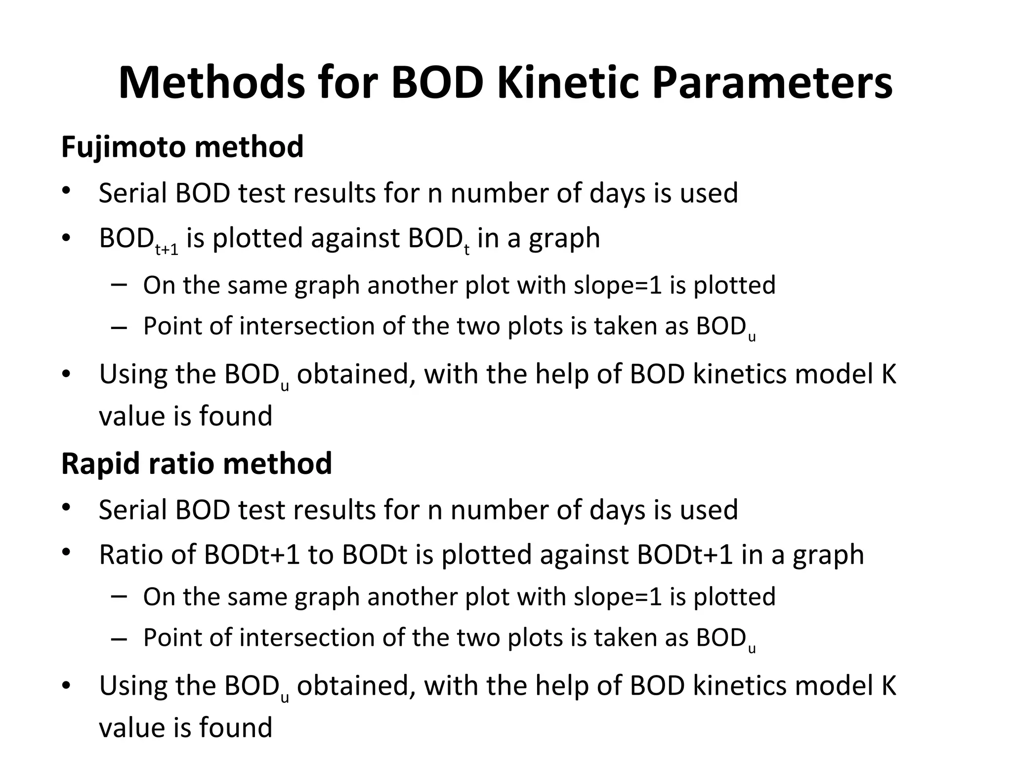 Methods for BOD Kinetic Parameters
Fujimoto method
• Serial BOD test results for n number of days is used
• BODt+1 is plotted against BODt in a graph
– On the same graph another plot with slope=1 is plotted
– Point of intersection of the two plots is taken as BODu
• Using the BODu obtained, with the help of BOD kinetics model K
value is found
Rapid ratio method
• Serial BOD test results for n number of days is used
• Ratio of BODt+1 to BODt is plotted against BODt+1 in a graph
– On the same graph another plot with slope=1 is plotted
– Point of intersection of the two plots is taken as BODu
• Using the BODu obtained, with the help of BOD kinetics model K
value is found
 