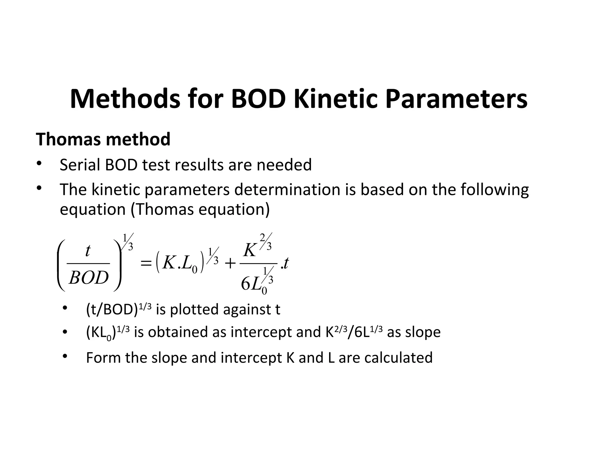 Methods for BOD Kinetic Parameters
Thomas method
• Serial BOD test results are needed
• The kinetic parameters determination is based on the following
equation (Thomas equation)
• (t/BOD)1/3
is plotted against t
• (KL0)1/3
is obtained as intercept and K2/3
/6L1/3
as slope
• Form the slope and intercept K and L are calculated
( ) t
L
K
LK
BOD
t
.
6
.
3
1
0
3
2
3
1
0
3
1
+=





 