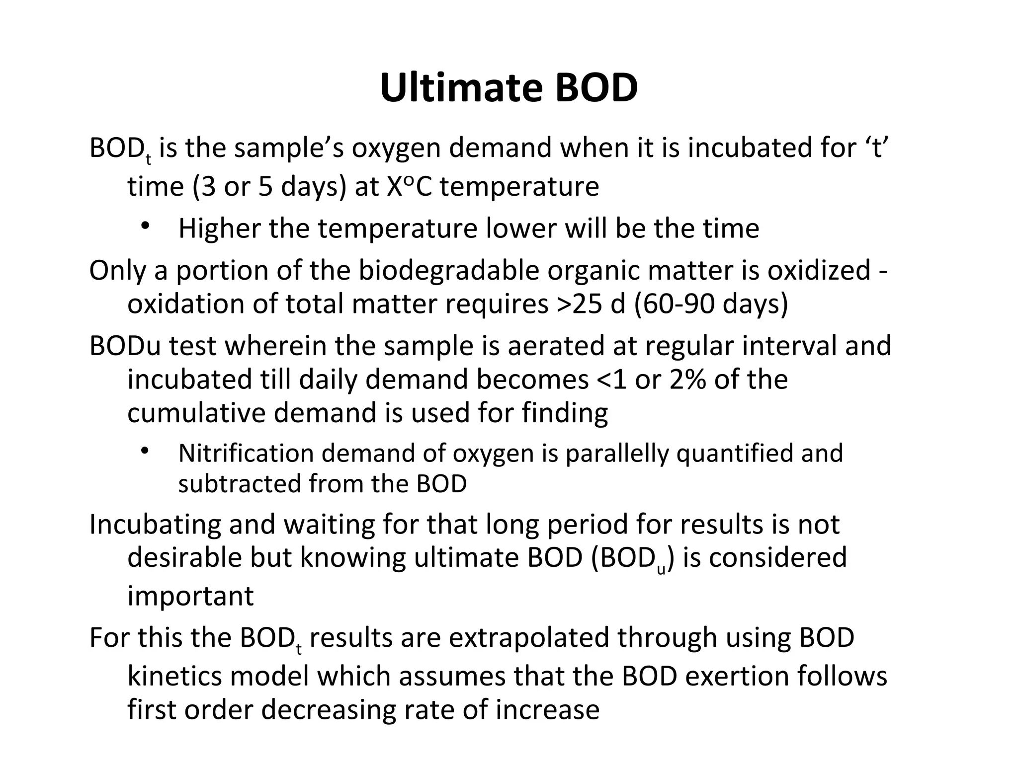 Ultimate BOD
BODt is the sample’s oxygen demand when it is incubated for ‘t’
time (3 or 5 days) at X C temperatureᵒ
• Higher the temperature lower will be the time
Only a portion of the biodegradable organic matter is oxidized -
oxidation of total matter requires >25 d (60-90 days)
BODu test wherein the sample is aerated at regular interval and
incubated till daily demand becomes <1 or 2% of the
cumulative demand is used for finding
• Nitrification demand of oxygen is parallelly quantified and
subtracted from the BOD
Incubating and waiting for that long period for results is not
desirable but knowing ultimate BOD (BODu) is considered
important
For this the BODt results are extrapolated through using BOD
kinetics model which assumes that the BOD exertion follows
first order decreasing rate of increase
 