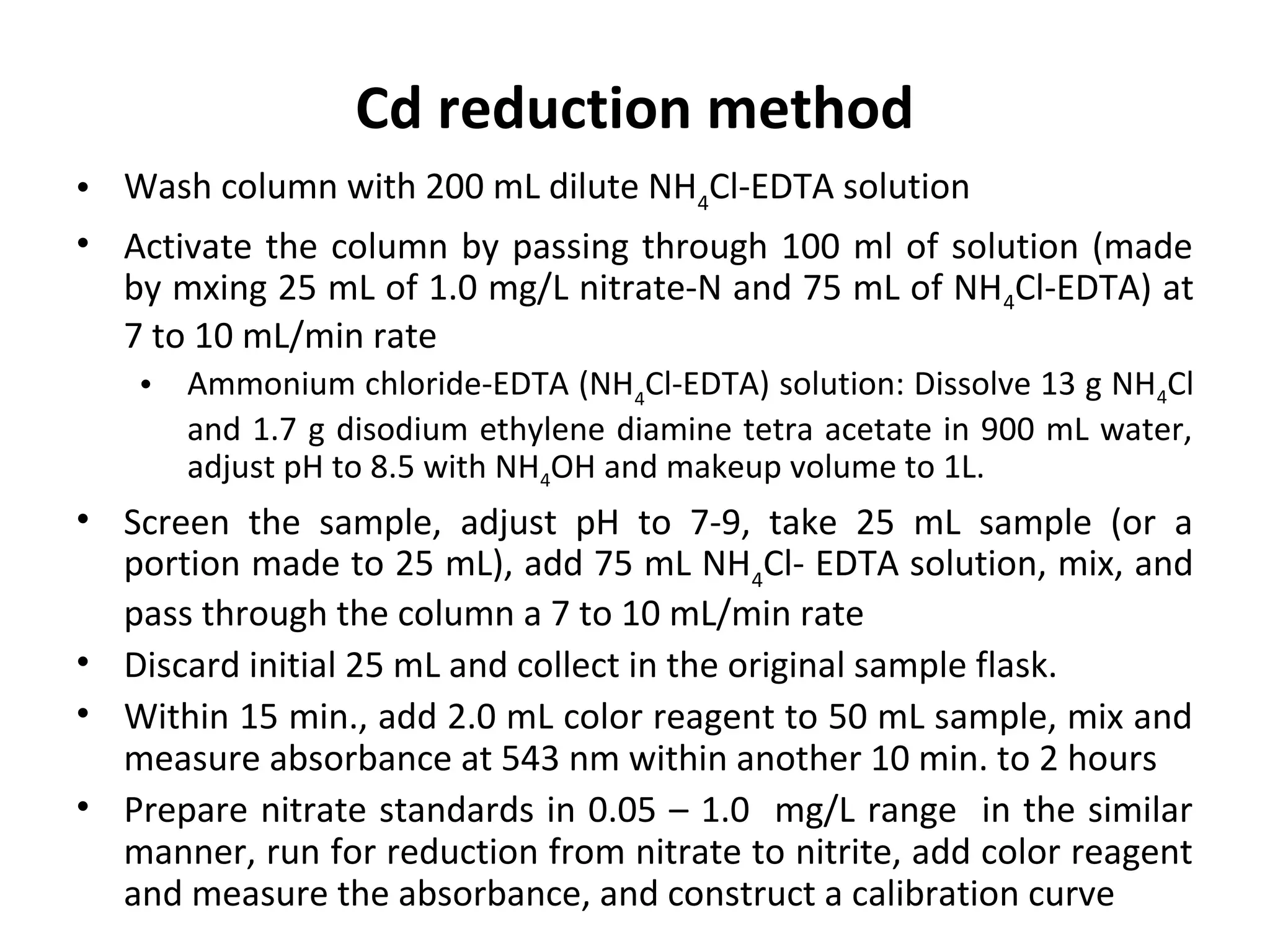 • Wash column with 200 mL dilute NH4
Cl-EDTA solution
• Activate the column by passing through 100 ml of solution (made
by mxing 25 mL of 1.0 mg/L nitrate-N and 75 mL of NH4Cl-EDTA) at
7 to 10 mL/min rate
• Ammonium chloride-EDTA (NH4
Cl-EDTA) solution: Dissolve 13 g NH4Cl
and 1.7 g disodium ethylene diamine tetra acetate in 900 mL water,
adjust pH to 8.5 with NH4OH and makeup volume to 1L.
• Screen the sample, adjust pH to 7-9, take 25 mL sample (or a
portion made to 25 mL), add 75 mL NH4
Cl- EDTA solution, mix, and
pass through the column a 7 to 10 mL/min rate
• Discard initial 25 mL and collect in the original sample flask.
• Within 15 min., add 2.0 mL color reagent to 50 mL sample, mix and
measure absorbance at 543 nm within another 10 min. to 2 hours
• Prepare nitrate standards in 0.05 – 1.0 mg/L range in the similar
manner, run for reduction from nitrate to nitrite, add color reagent
and measure the absorbance, and construct a calibration curve
Cd reduction method
 