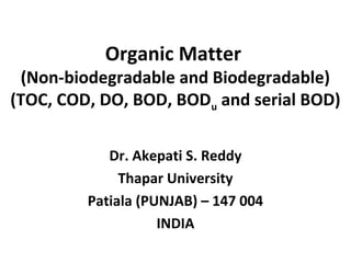 Organic Matter
(Non-biodegradable and Biodegradable)
(TOC, COD, DO, BOD, BODu and serial BOD)
Dr. Akepati S. Reddy
Thapar University
Patiala (PUNJAB) – 147 004
INDIA
 