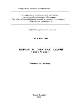 Федеральное агентство по образованию
_______________________________________________________________

          Государственное образовательное учреждение
            высшего профессионального образования
Санкт-Петербургский Государственный технологический институт
                   ( Технический университет )
________________________________________________________________


                  Кафедра теоретической механики



                        Ю.А. ИВАНОВ




        ПРЯМАЯ        И ОБРАТНАЯ             ЗАДАЧИ
                     ДИНАМИКИ



                   Методические указания




                       Санкт-Петербург
                           2009
 