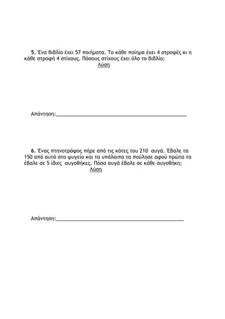 1. Να κάνετε τις πράξεις με το νου:
620 : 10 =…… 6.000 : 600 =……. 6.000 : 3.000 = ……..
5.000 : 500 = …… 5.500 : 5 =………
2. Διαιρώ και πολλαπλασιάζω:
360 : 3 53  5
   
300 : 3 __ : __ 50 5 __  __
   
______  ______ =____ ______ _____ =_______
3. Το διπλάσιο ενός αριθμού είναι 40.
α) Ποιος είναι ο αριθμός;
β) Ποιο είναι το τριπλάσιό του;
Απάντηση:_________________________________________
4. Μια βιοτεχνία ρούχων έφτιαξε μπλούζες. Από αυτές διέθεσε 4.250
σε καταστήματα της Αθήνας και 5.750 σε καταστήματα της υπόλοιπης
Ελλάδας. Πόσες ήταν οι μπλούζες που έφτιαξε;
Λύση
Απάντηση:_____________________________________________
 
