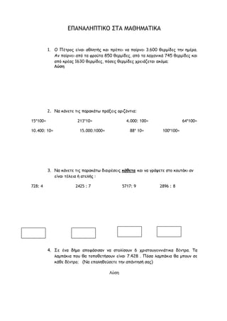 5. Ένα βιβλίο έχει 57 ποιήματα. Το κάθε ποίημα έχει 4 στροφές κι η
κάθε στροφή 4 στίχους. Πόσους στίχους έχει όλο το βιβλίο;
Λύση
Απάντηση:_______________________________________________
6. Ένας πτηνοτρόφος πήρε από τις κότες του 210 αυγά. Έβαλε τα
150 από αυτά στο ψυγείο και τα υπόλοιπα τα πούλησε αφού πρώτα τα
έβαλε σε 5 ίδιες αυγοθήκες. Πόσα αυγά έβαλε σε κάθε αυγοθήκη;
Λύση
Απάντηση:______________________________________________
ΕΠΑΝΑΛΗΠΤΙΚΟ ΣΤΑ ΜΑΘΗΜΑΤΙΚΑ
 