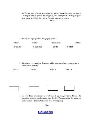 1. Ο Πέτρος είναι αθλητής και πρέπει να παίρνει 3.600 θερμίδες την ημέρα.
Αν παίρνει από τα φρούτα 850 θερμίδες, από τα λαχανικά 745 θερμίδες και
από κρέας 1630 θερμίδες, πόσες θερμίδες χρειάζεται ακόμα;
Λύση
2. Να κάνετε τις παρακάτω πράξεις οριζόντια:
15*100= 213*10= 4.000: 100= 64*100=
10.400: 10= 15.000:1000= 88* 10= 100*100=
3. Να κάνετε τις παρακάτω διαιρέσεις κάθετα και να γράψετε στο κουτάκι αν
είναι τέλεια ή ατελής :
728: 4 2425 : 7 5717: 9 2896 : 8
4. Σε ένα δήμο αποφάσισαν να στολίσουν 6 χριστουγεννιάτικα δέντρα. Τα
λαμπάκια που θα τοποθετήσουν είναι 7.428 . Πόσα λαμπάκια θα μπουν σε
κάθε δέντρο; (Να επαληθεύσετε την απάντησή σας)
Λύση
Οδύσσεια
 