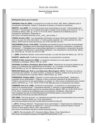 Guía de estudio
Educación Primaria. Docente
2015-2016
6
Bibliografía básica para el estudio
AIRASIAN, Peter W. (2002), La evaluación en el salón de clases, SEP, México, Biblioteca para la
Actualización del Maestro, capítulo 3: Evaluación al planear y al impartir la enseñanza.
BROPHY, Jere (2000), "Un ambiente propicio para el aprendizaje en el aula”, “Oportunidades para
aprender” y “Construcción de un soporte para lograr el trabajo comprometido de los alumnos”, en: La
enseñanza, México, SEP, pp. 15-16; 17-19; 33-35, Serie: Cuadernos de la Biblioteca para la
Actualización del Maestro. Disponible en:
http://issuu.com/alexduve/docs/la_ense__anza__jere_brophy_/1
COHEN, Dorothy (1997), “Las necesidades individuales y de grupo tienen igual importancia”, “De los
ocho a los once: los niños intermedios” y “Cuánto pueden aprender”, en: Cómo aprenden los niños,
México, SEP/Fondo de Cultura Económica, pp. 53-55; 222-256; 257-274.
DÍAZ BARRIGA Arceo, Frida (2002), “Estrategias de enseñanza para la promoción de aprendizajes
significativos”, “Estrategias para el aprendizaje significativo: fundamentos, adquisición y modelos de
intervención”, y “Estrategias para el aprendizaje significativo II: comprensión y composición de textos”,
en: Estrategias docentes para un aprendizaje significativo. Una interpretación constructivista, México,
Mc. Graw Hill, pp. 137-230; 231-270; 271-348.
― (2006), Enseñanza Situada, vínculo entre la escuela y la vida, Mc.Graw Hill, México, pp. 125-161.
DUARTE, Jakeline (s/f), Ambientes de aprendizaje una aproximación conceptual.
GARCÍA Cedillo, Ismael et al. (2000), La integración educativa en el aula regular: principios,
finalidades y estrategias, México, SEP, pp. 42-45.
KAUFMAN, Ana María y Rodríguez, María Elena (2003), “Planificación de proyectos didácticos que
tomen en consideración las características de los textos”, en: La escuela y los textos, México,
SEP/Santillana, pp. 65-150, Biblioteca para la actualización del maestro.
MERCADO Maldonado, Ruth y Luna Elizarrarás, María Eugenia (2013), "Conocer a los niños es
importante para enseñar", en: Saber enseñar: un trabajo de maestros. Análisis de la docencia en el
aula y una propuesta para mejorarla, México, SM/Cinvestav, pp. 43-60.
PERRENOUD, Philippe (2004), "Organizar y animar situaciones de aprendizaje", “Gestionar la
progresión de los aprendizajes" y “Elaborar y hacer evolucionar dispositivos de diferenciación" e
"Implicar a los alumnos en sus aprendizajes y su trabajo", en: Diez nuevas competencias para enseñar.
México, SEP/Graó, pp. 17-32; 33-46; 47-56; 57-66, Biblioteca para la actualización del maestro.
SAMMONS, Pam et al. (1998), “Ambiente de aprendizaje”, “La enseñanza y el aprendizaje como
centro de la actividad escolar”, “Expectativas elevadas” y “Derechos y responsabilidades de los
alumnos”, en: Características clave de las escuelas efectivas, México, SEP, pp. 34-35; 35-39; 44-47;
51-53, Serie: Cuadernos de la Biblioteca para la Actualización del Maestro. Disponible en:
http://ed.dgespe.sep.gob.mx/materiales/espanol/normatividad.gestion.y.etica.docente/
caracteristicas.clave.de.las.escuelas.efectivas.pdf
SEP (2006), “Servicios de apoyo”, en: Orientaciones generales para el funcionamiento de los servicios
de educación especial, México, pp. 37-65. Disponible en:
www.educacionespecial.sep.gob.mx/pdf/publicaciones/libromorado.pdf
― (2011), "Enfoque didáctico", "Organización de los aprendizajes" y "Organización de ambientes de
aprendizaje", en: Programas de estudio 2011. Guía para el maestro. Educación Básica. Primaria.
Primero a Sexto grados, México, SEP. Disponibles en:
http://www.curriculobasica.sep.gob.mx/index.php/prog-primaria
― (2011), Plan de estudios 2011. Educación Básica, México, 93 pp. Disponible en:
http://www.curriculobasica.sep.gob.mx/images/PDF/planestudios11.pdf
 