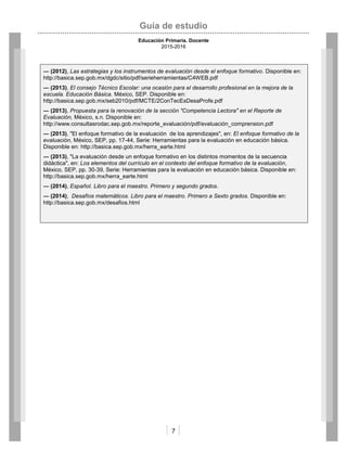 Guía de estudio
Educación Primaria. Docente
2015-2016
7
― (2012), Las estrategias y los instrumentos de evaluación desde el enfoque formativo. Disponible en:
http://basica.sep.gob.mx/dgdc/sitio/pdf/serieherramientas/C4WEB.pdf
― (2013), El consejo Técnico Escolar: una ocasión para el desarrollo profesional en la mejora de la
escuela. Educación Básica. México, SEP. Disponible en:
http://basica.sep.gob.mx/seb2010/pdf/MCTE/2ConTecEsDesaProfe.pdf
― (2013), Propuesta para la renovación de la sección "Competencia Lectora" en el Reporte de
Evaluación, México, s.n. Disponible en:
http://www.consultasrodac.sep.gob.mx/reporte_evaluación/pdf/evaluación_comprension.pdf
― (2013), "El enfoque formativo de la evaluación de los aprendizajes", en: El enfoque formativo de la
evaluación, México, SEP, pp. 17-44, Serie: Herramientas para la evaluación en educación básica.
Disponible en: http://basica.sep.gob.mx/herra_earte.html
― (2013), "La evaluación desde un enfoque formativo en los distintos momentos de la secuencia
didáctica", en: Los elementos del currículo en el contexto del enfoque formativo de la evaluación,
México, SEP, pp. 30-39, Serie: Herramientas para la evaluación en educación básica. Disponible en:
http://basica.sep.gob.mx/herra_earte.html
― (2014), Español. Libro para el maestro. Primero y segundo grados.
― (2014), Desafíos matemáticos. Libro para el maestro. Primero a Sexto grados. Disponible en:
http://basica.sep.gob.mx/desafios.html
 