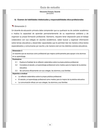 Guía de estudio
Educación Primaria. Docente
2015-2016
8
b) Examen de habilidades intelectuales y responsabilidades ético-profesionales
 Dimensión 3
Un docente de educación primaria debe comprender que su quehacer es de carácter académico
e implica la capacidad de aprender permanentemente de su experiencia cotidiana y de
organizar su propia formación profesional. Asimismo, requiere tener disposición para el trabajo
colaborativo con sus colegas en asuntos académicos, saber buscar y organizar información
sobre temas educativos y desarrollar capacidades que le permitan leer de manera crítica textos
especializados y comunicarse por escrito y de manera oral con los distintos actores educativos.
Dimensión 3
Un docente que se reconoce como profesional que mejora continuamente para apoyar a los alumnos
en su aprendizaje.
Parámetros
3.1 Explica la finalidad de la reflexión sistemática sobre la propia práctica profesional.
3.2 Considera al estudio y al aprendizaje profesional como medios para la mejora de la práctica
educativa.
3.3 Se comunica eficazmente con sus colegas, los alumnos y sus familias.
Aspectos a evaluar
 La reflexión sistemática sobre la propia práctica profesional.
 El estudio y el aprendizaje profesional como medios para la mejora de la práctica educativa.
 La comunicación eficaz con sus colegas, los alumnos y sus familias.
 