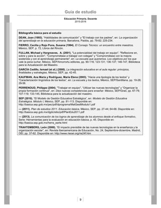 Guía de estudio
Educación Primaria. Docente
2015-2016
9
Bibliografía básica para el estudio
DEAN, Joan (1993), “Habilidades de comunicación” y "El trabajo con los padres", en: La organización
del aprendizaje en la educación primaria, Barcelona, Paidós, pp. 79-82; 225-234.
FIERRO, Cecilia y Rojo Pons, Susana (1994), El Consejo Técnico: un encuentro entre maestros.
México, SEP, p. 72, Libros del Rincón.
FULLAN, Michael y Hargreaves, A. (2001), "La potencialidad del trabajo en equipo", "Reflexione en,
sobre y para la acción", "Comprométase a trabajar con colegas" y "Comprométase con la mejora
sostenida y con el aprendizaje permanente", en: La escuela que queremos. Los objetivos por los que
vale la pena luchar, México, SEP/Amorrortu editores, pp. 90-116; 123-131; 136-137; 146-147, Biblioteca
para la Actualización del Maestro.
GARCÍA Cedillo, Ismael (et al.) (2000), La integración educativa en el aula regular: principios,
finalidades y estrategias, México, SEP, pp. 42-45.
KAUFMAN, Ana María y Rodríguez, María Elena (2003), “Hacia una tipología de los textos” y
“Caracterización lingüística de los textos”, en: La escuela y los textos, México, SEP/Santillana, pp. 19-28;
29-56.
PERRENOUD, Philippe (2004), "Trabajar en equipo", “Utilizar las nuevas tecnologías" y “Organizar la
propia formación continua", en: Diez nuevas competencias para enseñar. México, SEP/Graó, pp. 67-79;
107-119; 133-145, Biblioteca para la actualización del maestro.
SEP (2010), “El Modelo de Gestión Educativa Estratégica”, en: Modelo de Gestión Educativa
Estratégica. Módulo I, México, SEP, pp. 81-113. Disponible en:
http://basica.sep.gob.mx/pec/pdf/dprograma/MatGestModulo1.pdf
― (2011), Plan de estudios 2011. Educación básica, México, SEP, pp. 27-44; 64-68. Disponible en:
http://basica.sep.gob.mx/dgdc/sitio/pdf/PlanEdu2011.pdf
― (2013), La comunicación de los logros de aprendizaje de los alumnos desde el enfoque formativo,
Serie: Herramientas para la evaluación en educación básica, p. 45. Disponible en:
http://basica.sep.gob.mx/herra_earte.html
TRAHTEMBERG, León (2000), “El impacto previsible de las nuevas tecnologías en la enseñanza y la
organización escolar”, en: Revista Iberoamericana de Educación, No. 24, Septiembre-diciembre, Madrid,
OEI, pp. 37-62. Disponible en: http://www.rieoei.org/rie24f.htm
 