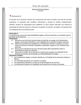 Guía de estudio
Educación Primaria. Docente
2015-2016
10
 Dimensión 4
El ejercicio de la docencia requiere del conocimiento del marco normativo que rige los servicios
educativos, la capacidad para analizarlo críticamente y ponerlo en práctica cotidianamente.
Además, requiere de capacidades para establecer un clima escolar adecuado que estimule el
aprendizaje de todos los alumnos y favorezca la equidad, la inclusión, el respeto y la empatía entre
los integrantes de la comunidad escolar.
Dimensión 4
Un docente que asume las responsabilidades legales y éticas inherentes a su profesión para el
bienestar de los alumnos.
Parámetros
4.1 Reconoce que la función docente debe ser ejercida con apego a los fundamentos
legales, los principios filosóficos y las finalidades de la educación pública mexicana.
4.2 Determina acciones para establecer un ambiente de inclusión y equidad, en el que
todos los alumnos se sientan respetados, apreciados, seguros y con confianza para
aprender.
4.3 Reconoce la importancia de que el docente tenga altas expectativas sobre el
aprendizaje de todos sus alumnos.
4.4 Reconoce el sentido de la intervención docente para asegurar la integridad de los
alumnos en el aula y en la escuela, y un trato adecuado a su edad.
Aspectos a evaluar
 Los fundamentos legales, principios filosóficos y la finalidad de la educación pública en
México.
 Los ambientes escolares con inclusión y equidad.
 Las expectativas docentes y el logro en el aprendizaje de los alumnos.
 La intervención docente y la integridad de los alumnos en el aula y la escuela.
 
