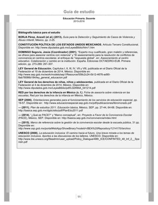 Guía de estudio
Educación Primaria. Docente
2015-2016
11
Bibliografía básica para el estudio
BORJA Pérez, Araceli (et al.) (2013), Guía para la Detección y Seguimiento de Casos de Violencia y
Abuso Infantil, México, pp. 2-25.
CONSTITUCIÓN POLÍTICA DE LOS ESTADOS UNIDOS MEXICANOS, Artículo Tercero Constitucional.
Disponible en: http://www.diputados.gob.mx/LeyesBiblio/htm/1.htm
DOMINGO Segovia, Jesús (Coordinador) (2001), “Experto muy cualificado, gran maletín y referencias,
se ofrece para asesorar centros con violencia” y “El asesoramiento para la resolución de conflictos de
convivencia en centros escolares: el enfoque de “respuesta global”, en: Asesoramiento al centro
educativo. Colaboración y cambio en la institución. España. Ediciones OCTAEDRO-EUB. Primera
edición, pp. 273-289; 291-307.
LEY General de Educación, Capítulos I, II, III, IV, VII y VIII, publicada en el Diario Oficial de la
Federación el 19 de diciembre de 2014, México. Disponible en:
http://www.sep.gob.mx/work/models/sep1/Resource/558c2c24-0b12-4676-ad90-
8ab78086b184/ley_general_educacion.pdf
LEY General de los derechos de niñas, niños y adolescentes, publicada en el Diario Oficial de la
Federación el 4 de diciembre de 2014, México. Disponible en:
http://www.diputados.gob.mx/LeyesBiblio/pdf/LGDNNA_041214.pdf
RED por los derechos de la infancia en México (s. f.), Ficha de asesoría sobre violencia en las
escuelas, Red por los derechos de la infancia en México, México.
SEP (2006), Orientaciones generales para el funcionamiento de los servicios de educación especial, pp.
19-57. Disponible en: http://www.educacionespecial.sep.gob.mx/pdf/publicaciones/libromorado.pdf
― (2011), Plan de estudios 2011. Educación básica, México, SEP, pp. 27-44, 64-68. Disponible en:
http://basica.sep.gob.mx/dgdc/sitio/pdf/PlanEdu2011.pdf
― (2014), “¿Qué es PACE?” y “Marco conceptual”, en: Proyecto a Favor de la Convivencia Escolar
(PACE), México, SEP. Disponible en: http://basica.sep.gob.mx/convivencia/index.html
― (2015), Marco de referencia sobre la gestión de la convivencia escolar desde la escuela pública, 31 pp.
Disponible en:
http://www.ssp.gob.mx/portalWebApp/ShowBinary?nodeId=/BEA%20Repository/1214170//archivo
UNESCO (2008), La educación inclusiva: El camino hacia el futuro. Una breve mirada a los temas de
educación inclusiva. Aportes a las discusiones de los talleres. UNESCO. Disponible en:
http://www.ibe.unesco.org/fileadmin/user_upload/Policy_Dialogue/48th_ICE/CONFINTED_48_Inf_2__Spa
nish.pdf
 