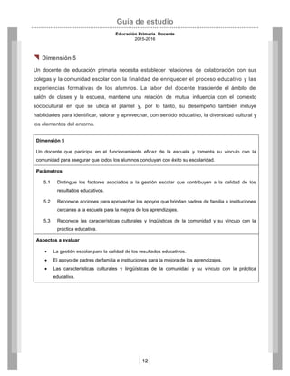 Guía de estudio
Educación Primaria. Docente
2015-2016
12
 Dimensión 5
Un docente de educación primaria necesita establecer relaciones de colaboración con sus
colegas y la comunidad escolar con la finalidad de enriquecer el proceso educativo y las
experiencias formativas de los alumnos. La labor del docente trasciende el ámbito del
salón de clases y la escuela, mantiene una relación de mutua influencia con el contexto
sociocultural en que se ubica el plantel y, por lo tanto, su desempeño también incluye
habilidades para identificar, valorar y aprovechar, con sentido educativo, la diversidad cultural y
los elementos del entorno.
Dimensión 5
Un docente que participa en el funcionamiento eficaz de la escuela y fomenta su vínculo con la
comunidad para asegurar que todos los alumnos concluyan con éxito su escolaridad.
Parámetros
5.1 Distingue los factores asociados a la gestión escolar que contribuyen a la calidad de los
resultados educativos.
5.2 Reconoce acciones para aprovechar los apoyos que brindan padres de familia e instituciones
cercanas a la escuela para la mejora de los aprendizajes.
5.3 Reconoce las características culturales y lingüísticas de la comunidad y su vínculo con la
práctica educativa.
Aspectos a evaluar
 La gestión escolar para la calidad de los resultados educativos.
 El apoyo de padres de familia e instituciones para la mejora de los aprendizajes.
 Las características culturales y lingüísticas de la comunidad y su vínculo con la práctica
educativa.
 