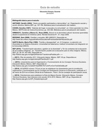 Guía de estudio
Educación Primaria. Docente
2015-2016
13
Bibliografía básica para el estudio
ANTÚNEZ, Serafín (2004), “Hacia una gestión participativa y democrática”, en: Organización escolar y
acción directiva, México,SEP, pp. 167-184, Biblioteca para la actualización del maestro.
COHEN, Dorothy (1997), “Además del hogar, la escuela y la comunidad”, en: Cómo aprenden los niños,
México, SEP/Fondo de Cultura Económica, pp. 344-364, Biblioteca para la actualización del maestro.
HIRMAS R., Carolina y Blanco G., Rosa (2009), Educar en la diversidad cultural: lecciones aprendidas
desde la experiencia en América Latina. Revista Docencia N°. 37, mayo 2009.
REDDING, Sam (2006), Familias y escuelas, IBE-UNESCO. Disponible en:
http://www.ibe.unesco.org/publications/EducationalPracticesSeriesPdf/prac02s.pdf.
SARTO Martín, María Pilar (1999), “Familia y discapacidad”, en: III Congreso. La atención a la
Diversidad en el Sistema Educativo, Universidad de Salamanca, Instituto Universitario de Integración en
la Comunidad (INICO).
SEP (2010), “Transformación educativa y gestión en la diversidad” y “En los contextos de la educación
de los pueblos indígenas”, en: Transformación posible de la educación para la niñez indígena, México,
SEP, pp. 28- 97; 447-465. Disponible en:
http://basica.sep.gob.mx/dgei/pdf/banner/TransformaPosible.pdf― ―
― (2011), Plan de estudios 2011. Educación básica, México, SEP, 93 pp. Disponible en:
http://basica.sep.gob.mx/dgdc/sitio/pdf/PlanEdu2011.pdf
― (2013), Lineamientos para la Organización y Funcionamiento de los Consejos Técnicos Escolares.
Educación Básica, México, SEP. Disponible en:
http://basica.sep.gob.mx/seb2010/pdf/MCTE/1LiOrFunConTecEsEduBa.pdf
― (2014), ACUERDO número 716 por el que se establecen los lineamientos para la constitución,
organización y funcionamiento de los Consejos de Participación Social en la Educación, publicado el 7
de marzo de 2014 en el Diario Oficial de la Federación, Título I, De los consejos de participación social.
― (2014), Orientaciones para establecer la Ruta de Mejora Escolar. Educación Básica. Consejos
Técnicos Escolares, fase intensiva ciclo escolar 2014-2015, México, SEP, 20 pp. Disponible en:
http://basica.sep.gob.mx/OFI_Rutademejora.pdf
 