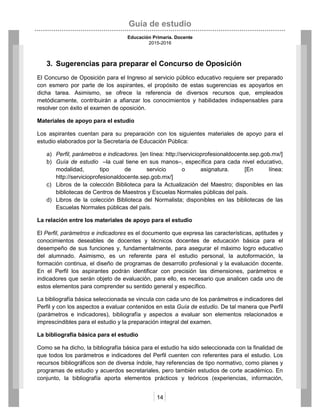 Guía de estudio
Educación Primaria. Docente
2015-2016
14
3. Sugerencias para preparar el Concurso de Oposición
El Concurso de Oposición para el Ingreso al servicio público educativo requiere ser preparado
con esmero por parte de los aspirantes, el propósito de estas sugerencias es apoyarlos en
dicha tarea. Asimismo, se ofrece la referencia de diversos recursos que, empleados
metódicamente, contribuirán a afianzar los conocimientos y habilidades indispensables para
resolver con éxito el examen de oposición.
Materiales de apoyo para el estudio
Los aspirantes cuentan para su preparación con los siguientes materiales de apoyo para el
estudio elaborados por la Secretaría de Educación Pública:
a) Perfil, parámetros e indicadores. [en línea: http://servicioprofesionaldocente.sep.gob.mx/]
b) Guía de estudio –la cual tiene en sus manos–, específica para cada nivel educativo,
modalidad, tipo de servicio o asignatura. [En línea:
http://servicioprofesionaldocente.sep.gob.mx/]
c) Libros de la colección Biblioteca para la Actualización del Maestro; disponibles en las
bibliotecas de Centros de Maestros y Escuelas Normales públicas del país.
d) Libros de la colección Biblioteca del Normalista; disponibles en las bibliotecas de las
Escuelas Normales públicas del país.
La relación entre los materiales de apoyo para el estudio
El Perfil, parámetros e indicadores es el documento que expresa las características, aptitudes y
conocimientos deseables de docentes y técnicos docentes de educación básica para el
desempeño de sus funciones y, fundamentalmente, para asegurar el máximo logro educativo
del alumnado. Asimismo, es un referente para el estudio personal, la autoformación, la
formación continua, el diseño de programas de desarrollo profesional y la evaluación docente.
En el Perfil los aspirantes podrán identificar con precisión las dimensiones, parámetros e
indicadores que serán objeto de evaluación, para ello, es necesario que analicen cada uno de
estos elementos para comprender su sentido general y específico.
La bibliografía básica seleccionada se vincula con cada uno de los parámetros e indicadores del
Perfil y con los aspectos a evaluar contenidos en esta Guía de estudio. De tal manera que Perfil
(parámetros e indicadores), bibliografía y aspectos a evaluar son elementos relacionados e
imprescindibles para el estudio y la preparación integral del examen.
La bibliografía básica para el estudio
Como se ha dicho, la bibliografía básica para el estudio ha sido seleccionada con la finalidad de
que todos los parámetros e indicadores del Perfil cuenten con referentes para el estudio. Los
recursos bibliográficos son de diversa índole, hay referencias de tipo normativo, como planes y
programas de estudio y acuerdos secretariales, pero también estudios de corte académico. En
conjunto, la bibliografía aporta elementos prácticos y teóricos (experiencias, información,
 