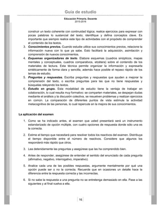 Guía de estudio
Educación Primaria. Docente
2015-2016
16
construir un texto coherente con continuidad lógica; realice ejercicios para expresar con
pocas palabras lo sustancial del texto; identifique y defina conceptos clave. Es
importante que siempre realice este tipo de actividades con el propósito de comprender
el contenido de los textos.
3. Conocimientos previos. Cuando estudie utilice sus conocimientos previos, relacione la
información nueva con lo que ya sabe. Esto facilitará la adquisición, asimilación y
comprensión de nuevos conocimientos.
4. Esquemas organizadores de texto. Elabore esquemas (cuadros sinópticos, mapas
mentales y conceptuales, cuadros comparativos, etcétera) sobre el contenido de los
materiales de lectura. Esta técnica permite organizar la información y expresarla
sintéticamente de forma clara y sencilla, además hace posible el repaso rápido de los
temas de estudio.
5. Preguntas y respuestas. Escriba preguntas y respuestas que ayuden a mejorar la
comprensión del texto, o escriba preguntas para las que no tiene respuestas y
búsquelas releyendo los textos.
6. Estudio en grupo. Esta modalidad de estudio tiene la ventaja de trabajar en
colaboración, lo cual resulta muy formativo: se comparten materiales, se despejan dudas
mediante el análisis y la discusión colectiva, se resuelven problemas y realizan ejercicios
en común. La comparación de diferentes puntos de vista estimula la actividad
metacognitiva de las personas, lo cual repercute en la mejora de sus conocimientos.
La aplicación del examen
1. Como se ha indicado antes, el examen que usted presentará será un instrumento
estandarizado de opción múltiple, con cuatro opciones de respuesta donde sólo una es
la correcta.
2. Estime el tiempo que necesitará para resolver todos los reactivos del examen. Distribuya
el tiempo disponible entre el número de reactivos. Considere que algunos los
responderá más rápido que otros.
3. Lea detenidamente las preguntas y asegúrese que las ha comprendido bien.
4. Antes de responder, asegúrese de entender el sentido del enunciado de cada pregunta
(afirmativo, negativo, interrogativo, imperativo).
5. Analice cada una de las posibles respuestas, argumente mentalmente por qué una
opción puede ser o no la correcta. Recuerde que en ocasiones un detalle hace la
diferencia entre la respuesta correcta y las incorrectas.
6. Si no sabe la respuesta a una pregunta no se entretenga demasiado en ella. Pase a las
siguientes y al final vuelva a ella.
 
