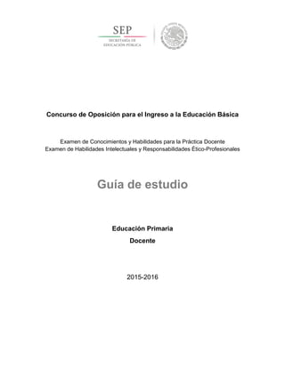 Concurso de Oposición para el Ingreso a la Educación Básica
Examen de Conocimientos y Habilidades para la Práctica Docente
Examen de Habilidades Intelectuales y Responsabilidades Ético-Profesionales
Guía de estudio
Educación Primaria
Docente
2015-2016
 