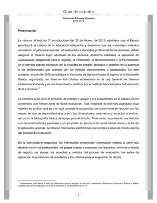 Guía de estudio
Educación Primaria. Docente
2015-2016
1
Presentación
La reforma al Artículo 3° constitucional del 25 de febrero de 2013, establece que el Estado
garantizará la calidad de la educación obligatoria y determina que los materiales, métodos
educativos, organización escolar, infraestructura e idoneidad profesional de los docentes, deben
asegurar el máximo logro educativo de los alumnos. Asimismo establece la aplicación de
evaluaciones obligatorias para el Ingreso, la Promoción, el Reconocimiento y la Permanencia
en el servicio público educativo con la finalidad de integrar, distinguir y sostener en la docencia
a los profesionales que cuenten con los mejores conocimientos y capacidades. En este
contexto, en julio de 2015 se realizará el Concurso de Oposición para el Ingreso a la Educación
Básica, organizado con base en los criterios establecidos en la Ley General del Servicio
Profesional Docente y en los lineamientos emitidos por el Instituto Nacional para la Evaluación
de la Educación.1
La presente guía tiene el propósito de orientar y apoyar a los sustentantes en el estudio de los
contenidos que forman parte de dicha evaluación. Está integrada de diversos apartados cuyo
objetivo es explicar qué es y en qué consiste la evaluación, particularmente en relación con las
etapas en que se desarrollará el proceso, las dimensiones, parámetros y aspectos a evaluar,
así como la bibliografía básica de apoyo para el estudio. Finalmente, se presenta una sección
con recomendaciones generales cuyo propósito es apoyar a los sustentantes antes y el día de
la aplicación; además, se ofrecen direcciones electrónicas que remiten a sitios de interés acerca
del proceso de evaluación.
En la convocatoria respectiva, los interesados encontrarán información relativa al perfil que
deberán reunir los participantes, las plazas sujetas a concurso, los requisitos, términos y fechas
de registro, las etapas, los aspectos y métodos del proceso de evaluación, las sedes de
aplicación, la publicación de resultados y los criterios para la asignación de plazas.
1
Lineamientos para llevar a cabo la evaluación para el Ingreso al Servicio Profesional Docente en Educación Básica y Media
Superior para el ciclo escolar 2015-2016, emitidos el 26 de febrero de 2015.
 
