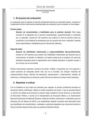 Guía de estudio
Educación Primaria. Docente
2015-2016
2
1. El proceso de evaluación
La evaluación para el Ingreso al servicio profesional docente en educación básica consiste en
la aplicación de dos instrumentos estandarizados de evaluación que se realizan en dos etapas:
Primera etapa
Examen de conocimientos y habilidades para la práctica docente. Esta etapa
consiste en la aplicación de un examen estandarizado, autoadministrable y controlado
por un aplicador. Consta de 120 reactivos que evalúan el nivel de dominio sobre los
contenidos y los enfoques de enseñanza que son propios del nivel o disciplina, además
de las capacidades y habilidades para la intervención didáctica.
Segunda etapa
Examen de habilidades intelectuales y responsabilidades ético-profesionales.
Consta de 120 reactivos que evalúan las habilidades intelectuales del docente para la
comunicación, el estudio, la reflexión y la mejora continua de su práctica, así como las
actitudes necesarias para el mejoramiento de la calidad educativa, la gestión escolar y
los vínculos con la comunidad.
Ambos instrumentos presentan reactivos de opción múltiple, compuestos por una pregunta y
cuatro opciones de respuesta donde sólo una es la correcta. Se incluyen reactivos de
cuestionamiento directo, elección de elementos, jerarquización u ordenamiento, relación de
columnas y multirreactivos (un estímulo a partir del cual se derivan al menos cuatro reactivos).
2. Aspectos a evaluar
Con la finalidad de que todos los docentes que ingresen al servicio profesional docente en
educación básica contribuyan, desde su ámbito específico de acción, a que la escuela ofrezca
un servicio de calidad que favorezca el máximo logro académico de los alumnos, la Secretaría
de Educación Pública, a través de la Subsecretaría de Educación Básica y la Coordinación
Nacional del Servicio Profesional Docente, emitió los Perfiles, parámetros e indicadores para los
Docentes (23 de febrero de 2015). Los sustentantes deberán consultar este documento para
que identifiquen las características, cualidades y aptitudes deseables que el personal docente y
técnico docente requiere tener para una práctica profesional eficaz.
 
