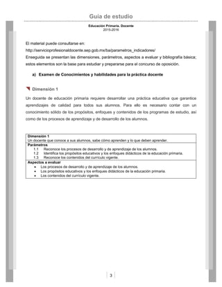 Guía de estudio
Educación Primaria. Docente
2015-2016
3
El material puede consultarse en:
http://servicioprofesionaldocente.sep.gob.mx/ba/parametros_indicadores/
Enseguida se presentan las dimensiones, parámetros, aspectos a evaluar y bibliografía básica;
estos elementos son la base para estudiar y prepararse para el concurso de oposición.
a) Examen de Conocimientos y habilidades para la práctica docente
 Dimensión 1
Un docente de educación primaria requiere desarrollar una práctica educativa que garantice
aprendizajes de calidad para todos sus alumnos. Para ello es necesario contar con un
conocimiento sólido de los propósitos, enfoques y contenidos de los programas de estudio, así
como de los procesos de aprendizaje y de desarrollo de los alumnos.
Dimensión 1
Un docente que conoce a sus alumnos, sabe cómo aprenden y lo que deben aprender.
Parámetros
1.1 Reconoce los procesos de desarrollo y de aprendizaje de los alumnos.
1.2 Identifica los propósitos educativos y los enfoques didácticos de la educación primaria.
1.3 Reconoce los contenidos del currículo vigente.
Aspectos a evaluar
 Los procesos de desarrollo y de aprendizaje de los alumnos.
 Los propósitos educativos y los enfoques didácticos de la educación primaria.
 Los contenidos del currículo vigente.
 