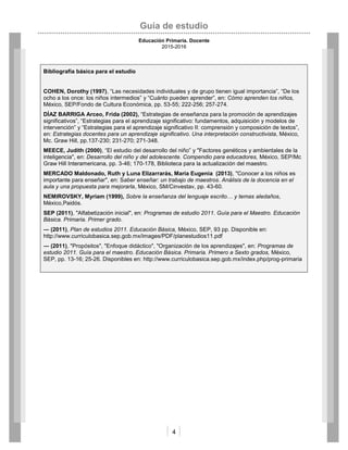 Guía de estudio
Educación Primaria. Docente
2015-2016
4
Bibliografía básica para el estudio
COHEN, Dorothy (1997), “Las necesidades individuales y de grupo tienen igual importancia”, “De los
ocho a los once: los niños intermedios” y “Cuánto pueden aprender”, en: Cómo aprenden los niños,
México, SEP/Fondo de Cultura Económica, pp. 53-55; 222-256; 257-274.
DÍAZ BARRIGA Arceo, Frida (2002), “Estrategias de enseñanza para la promoción de aprendizajes
significativos”, “Estrategias para el aprendizaje significativo: fundamentos, adquisición y modelos de
intervención” y “Estrategias para el aprendizaje significativo II: comprensión y composición de textos”,
en: Estrategias docentes para un aprendizaje significativo. Una interpretación constructivista, México,
Mc. Graw Hill, pp.137-230; 231-270; 271-348.
MEECE, Judith (2000), “El estudio del desarrollo del niño” y "Factores genéticos y ambientales de la
inteligencia", en: Desarrollo del niño y del adolescente. Compendio para educadores, México, SEP/Mc
Graw Hill Interamericana, pp. 3-46; 170-178, Biblioteca para la actualización del maestro.
MERCADO Maldonado, Ruth y Luna Elizarrarás, María Eugenia (2013), "Conocer a los niños es
importante para enseñar", en: Saber enseñar: un trabajo de maestros. Análisis de la docencia en el
aula y una propuesta para mejorarla, México, SM/Cinvestav, pp. 43-60.
NEMIROVSKY, Myriam (1999), Sobre la enseñanza del lenguaje escrito… y temas aledaños,
México,Paidós.
SEP (2011), "Alfabetización inicial", en: Programas de estudio 2011. Guía para el Maestro. Educación
Básica. Primaria. Primer grado.
― (2011), Plan de estudios 2011. Educación Básica, México, SEP, 93 pp. Disponible en:
http://www.curriculobasica.sep.gob.mx/images/PDF/planestudios11.pdf
― (2011), "Propósitos", "Enfoque didáctico", "Organización de los aprendizajes", en: Programas de
estudio 2011. Guía para el maestro. Educación Básica. Primaria. Primero a Sexto grados, México,
SEP, pp. 13-16; 25-26. Disponibles en: http://www.curriculobasica.sep.gob.mx/index.php/prog-primaria
 