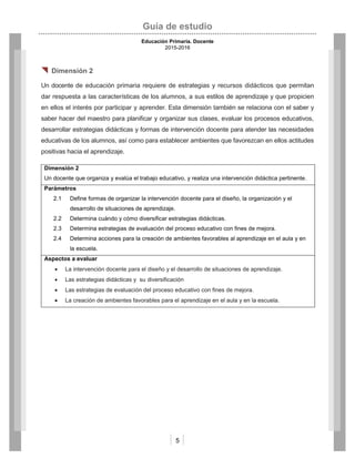 Guía de estudio
Educación Primaria. Docente
2015-2016
5
 Dimensión 2
Un docente de educación primaria requiere de estrategias y recursos didácticos que permitan
dar respuesta a las características de los alumnos, a sus estilos de aprendizaje y que propicien
en ellos el interés por participar y aprender. Esta dimensión también se relaciona con el saber y
saber hacer del maestro para planificar y organizar sus clases, evaluar los procesos educativos,
desarrollar estrategias didácticas y formas de intervención docente para atender las necesidades
educativas de los alumnos, así como para establecer ambientes que favorezcan en ellos actitudes
positivas hacia el aprendizaje.
Dimensión 2
Un docente que organiza y evalúa el trabajo educativo, y realiza una intervención didáctica pertinente.
Parámetros
2.1 Define formas de organizar la intervención docente para el diseño, la organización y el
desarrollo de situaciones de aprendizaje.
2.2 Determina cuándo y cómo diversificar estrategias didácticas.
2.3 Determina estrategias de evaluación del proceso educativo con fines de mejora.
2.4 Determina acciones para la creación de ambientes favorables al aprendizaje en el aula y en
la escuela.
Aspectos a evaluar
 La intervención docente para el diseño y el desarrollo de situaciones de aprendizaje.
 Las estrategias didácticas y su diversificación
 Las estrategias de evaluación del proceso educativo con fines de mejora.
 La creación de ambientes favorables para el aprendizaje en el aula y en la escuela.
 