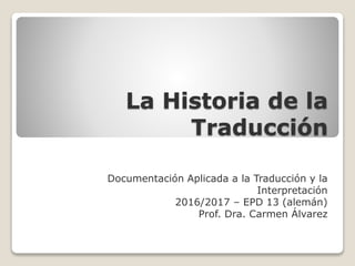 La Historia de la
Traducción
Documentación Aplicada a la Traducción y la
Interpretación
2016/2017 – EPD 13 (alemán)
Prof. Dra. Carmen Álvarez
 