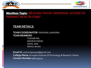 Manthan Topic: “HEALING TOUCH: UNIvErsAL ACCEss TO
PrImAry HEALTH CArE”
TEAM DETAILS:
TEAM COORDINATOR-YASHONIL GANGWAL
TEAM MEMBERS:
TUSHAR PAL
MAHESHYADAV
SOHIL JAIN
RAHUL BAJAJ
Email Id: yashonilgangwal@gmail.com
College Name:Acropolis Institute OfTechnology & Research, Indore.
Contact Number:9584755524
 
