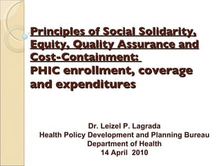 Principles of Social Solidarity, Equity, Quality Assurance and Cost-Containment:  PHIC  enrollment, coverage and expenditures Dr. Leizel P. Lagrada Health Policy Development and Planning Bureau Department of Health 14 April  2010 