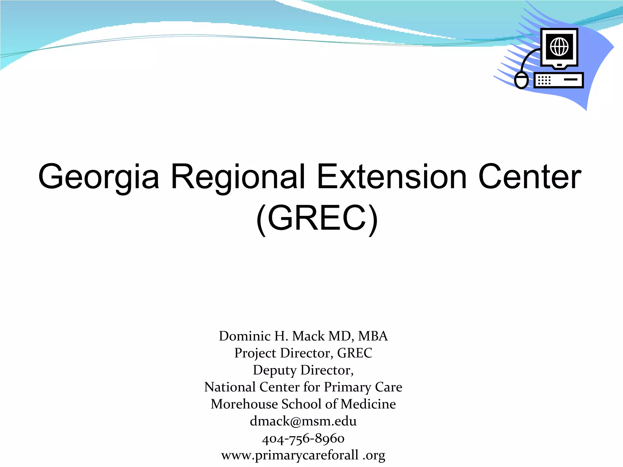 Dominic H. Mack MD, MBA Project Director, GREC Deputy Director, National Center for Primary Care Morehouse School of Medicine [email_address] 404-756-8960 www.primarycareforall .org Georgia Regional Extension Center (GREC) 