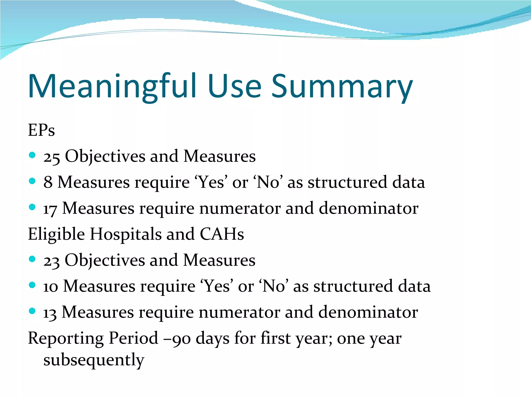 Meaningful Use Summary EPs 25 Objectives and Measures 8 Measures require ‘Yes’ or ‘No’ as structured data 17 Measures require numerator and denominator Eligible Hospitals and CAHs 23 Objectives and Measures 10 Measures require ‘Yes’ or ‘No’ as structured data 13 Measures require numerator and denominator Reporting Period –90 days for first year; one year subsequently  