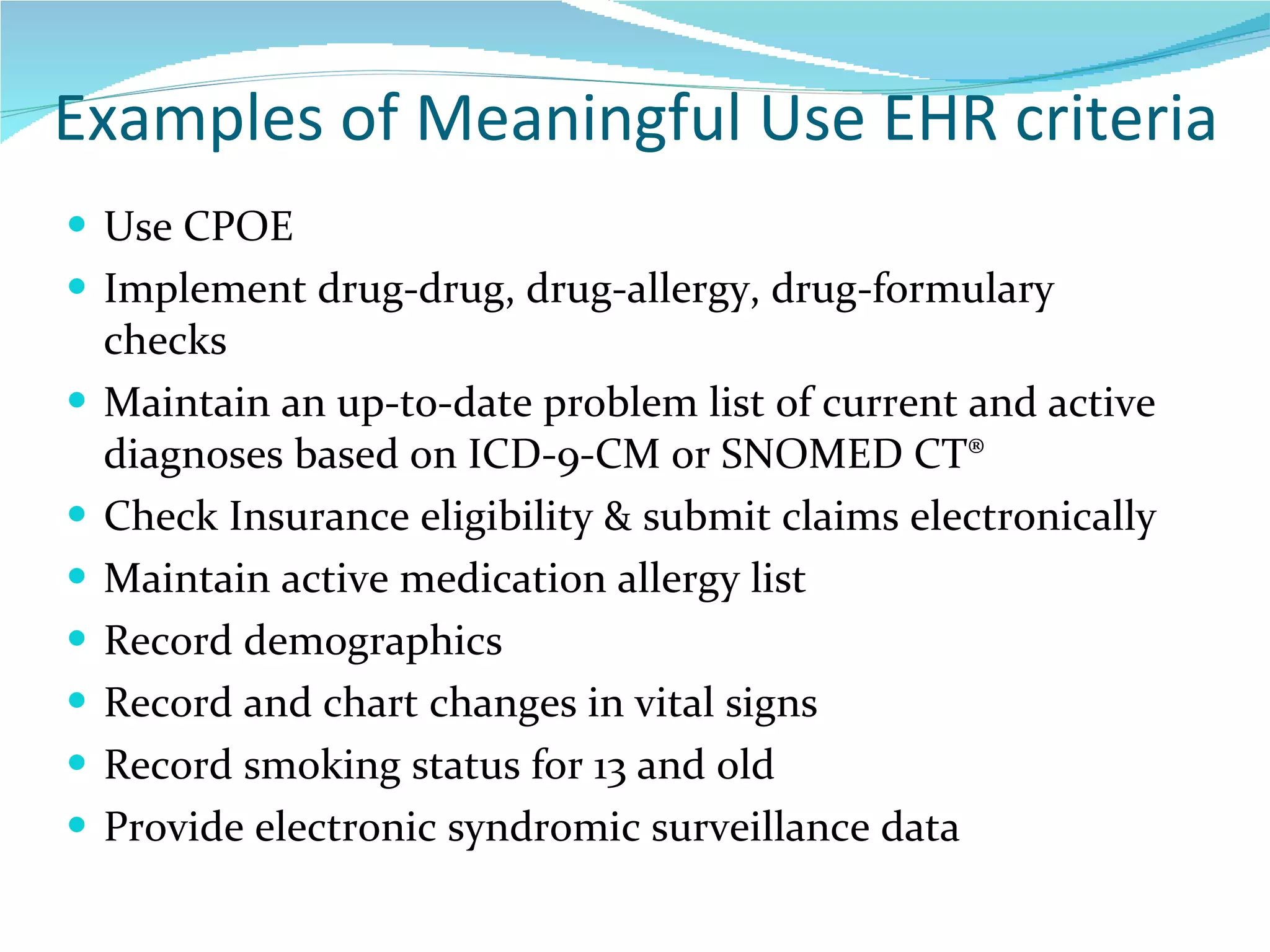 Examples of Meaningful Use EHR criteria Use CPOE Implement drug-drug, drug-allergy, drug-formulary checks Maintain an up-to-date problem list of current and active diagnoses based on ICD-9-CM or SNOMED CT® Check Insurance eligibility & submit claims electronically Maintain active medication allergy list Record demographics  Record and chart changes in vital signs Record smoking status for 13 and old Provide electronic syndromic surveillance data 