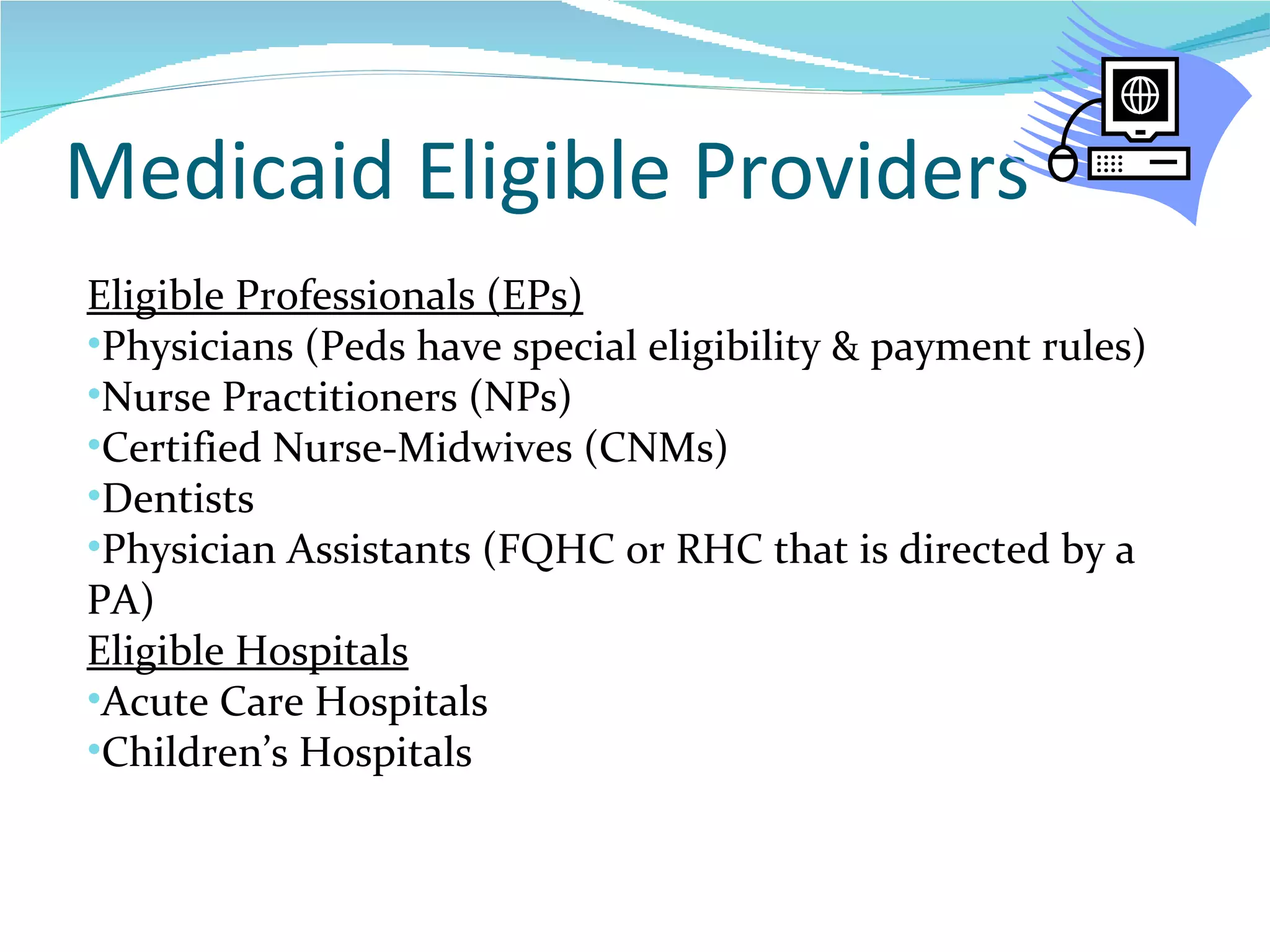 Medicaid Eligible Providers Eligible Professionals (EPs) Physicians (Peds have special eligibility & payment rules) Nurse Practitioners (NPs) Certified Nurse-Midwives (CNMs) Dentists Physician Assistants (FQHC or RHC that is directed by a PA) Eligible Hospitals Acute Care Hospitals Children’s Hospitals 