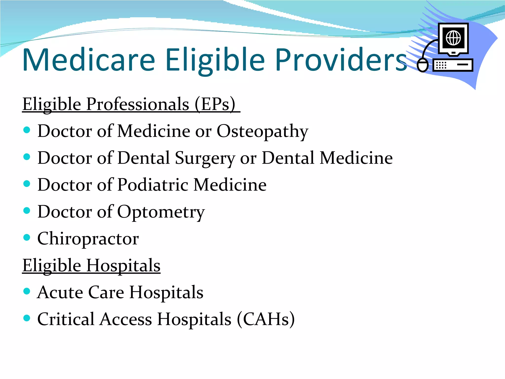 Medicare Eligible Providers Eligible Professionals (EPs)  Doctor of Medicine or Osteopathy Doctor of Dental Surgery or Dental Medicine Doctor of Podiatric Medicine Doctor of Optometry Chiropractor  Eligible Hospitals Acute Care Hospitals Critical Access Hospitals (CAHs)  