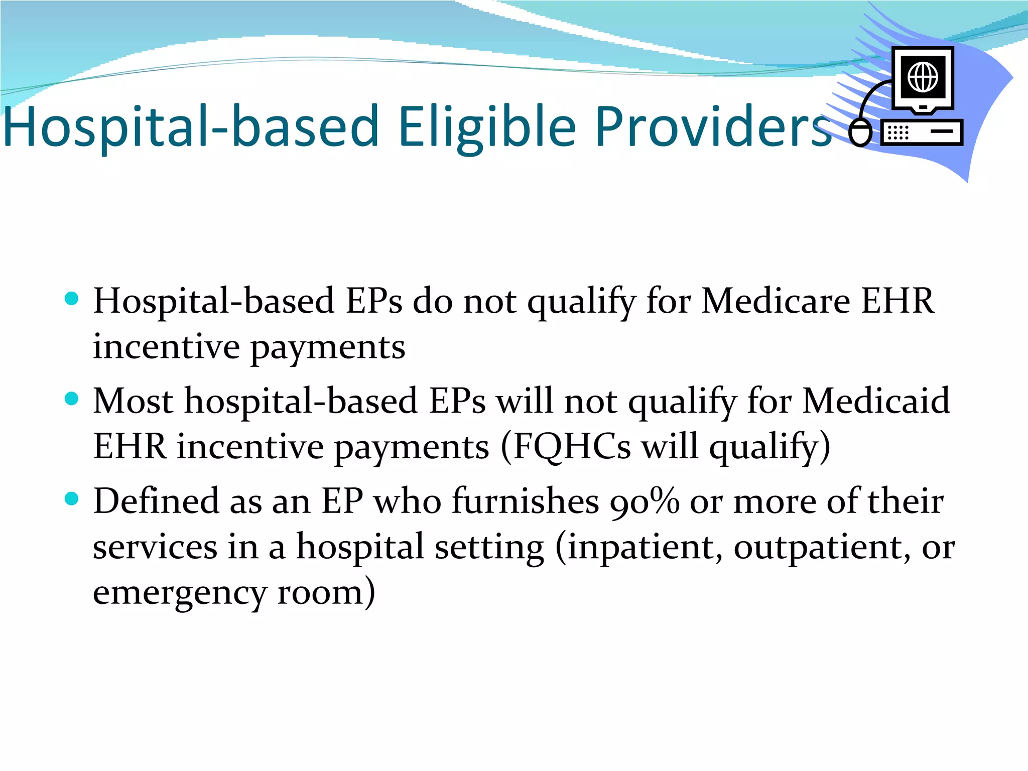 Hospital-based Eligible Providers Hospital-based EPs do not qualify for Medicare EHR incentive payments Most hospital-based EPs will not qualify for Medicaid EHR incentive payments (FQHCs will qualify) Defined as an EP who furnishes 90% or more of their services in a hospital setting (inpatient, outpatient, or emergency room)  