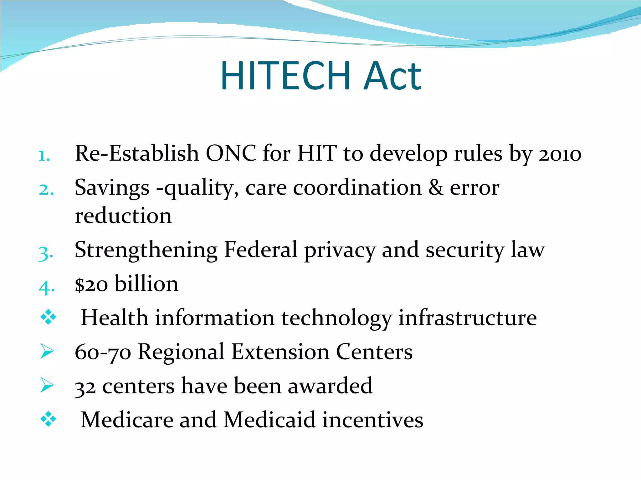 HITECH Act Re-Establish ONC for HIT to develop rules by 2010 Savings -quality, care coordination & error reduction Strengthening Federal privacy and security law $20 billion  Health information technology infrastructure  60-70 Regional Extension Centers 32 centers have been awarded Medicare and Medicaid incentives 