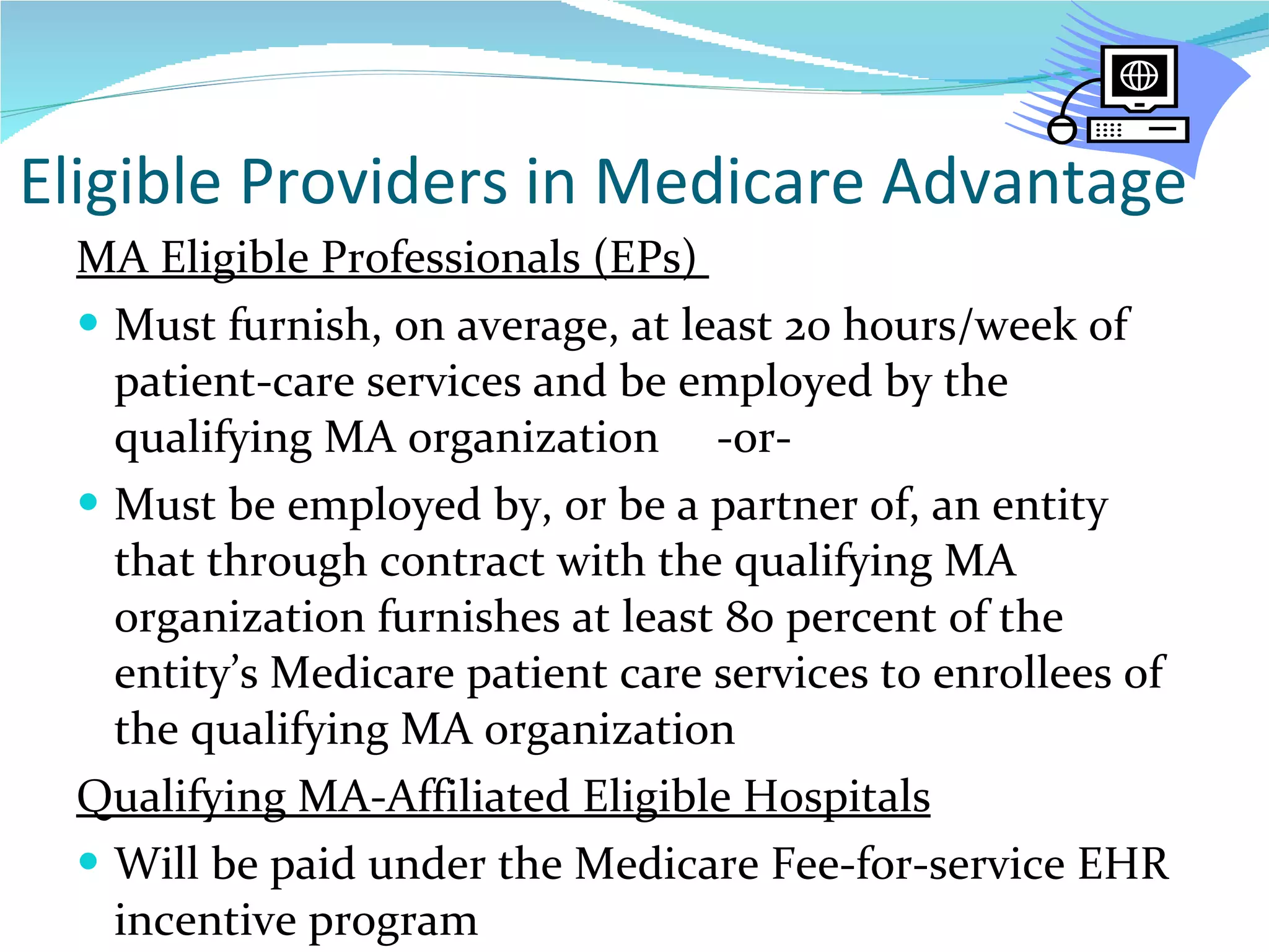 Eligible Providers in Medicare Advantage MA Eligible Professionals (EPs)  Must furnish, on average, at least 20 hours/week of patient-care services and be employed by the qualifying MA organization  -or- Must be employed by, or be a partner of, an entity that through contract with the qualifying MA organization furnishes at least 80 percent of the entity’s Medicare patient care services to enrollees of the qualifying MA organization Qualifying MA-Affiliated Eligible Hospitals Will be paid under the Medicare Fee-for-service EHR incentive program  
