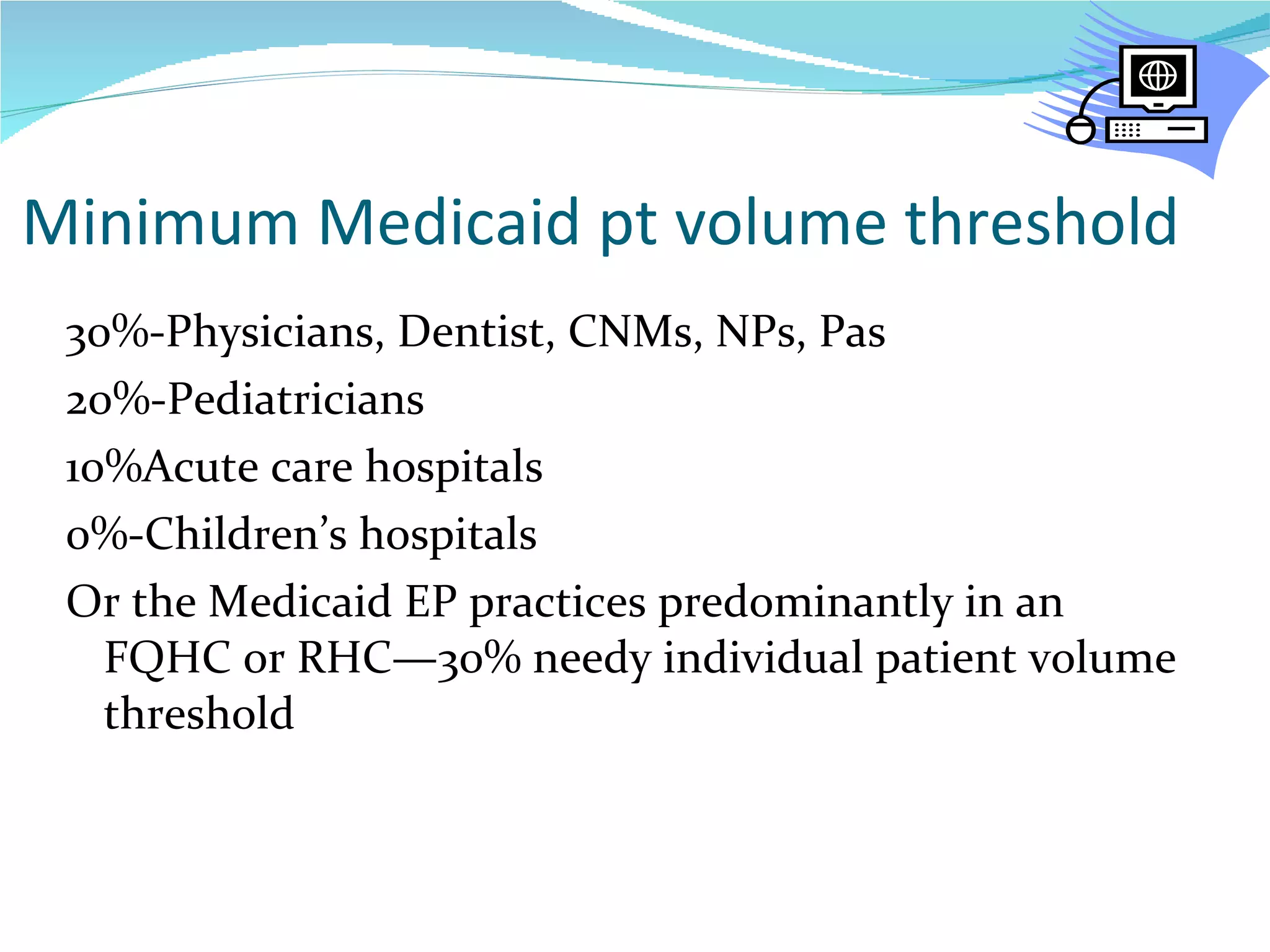 Minimum Medicaid pt volume threshold 30%-Physicians, Dentist, CNMs, NPs, Pas 20%-Pediatricians 10%Acute care hospitals 0%-Children’s hospitals Or the Medicaid EP practices predominantly in an FQHC or RHC—30% needy individual patient volume threshold 
