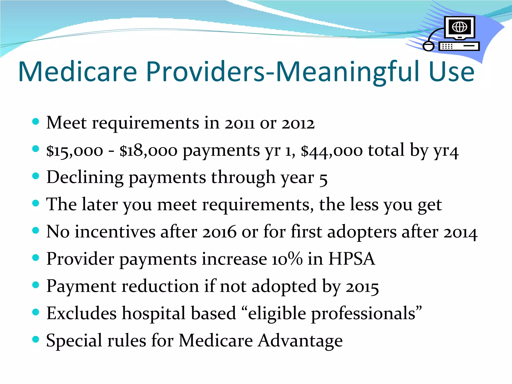 Medicare Providers-Meaningful Use Meet requirements in 2011 or 2012 $15,000 - $18,000 payments yr 1, $44,000 total by yr4 Declining payments through year 5 The later you meet requirements, the less you get No incentives after 2016 or for first adopters after 2014 Provider payments increase 10% in HPSA Payment reduction if not adopted by 2015 Excludes hospital based “eligible professionals” Special rules for Medicare Advantage 