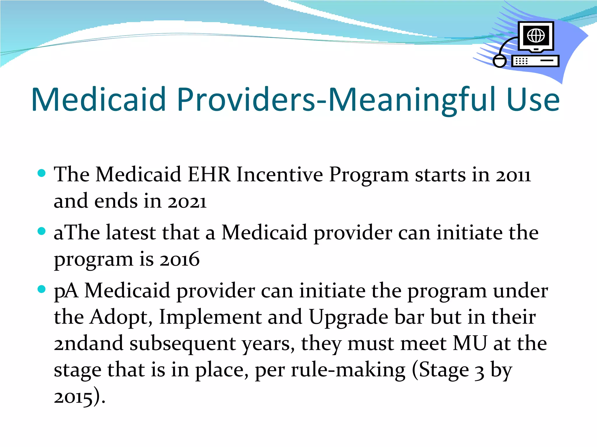 Medicaid Providers-Meaningful Use The Medicaid EHR Incentive Program starts in 2011 and ends in 2021  The latest that a Medicaid provider can initiate the program is 2016  A Medicaid provider can initiate the program under the Adopt, Implement and Upgrade bar but in their 2ndand subsequent years, they must meet MU at the stage that is in place, per rule-making (Stage 3 by 2015).  