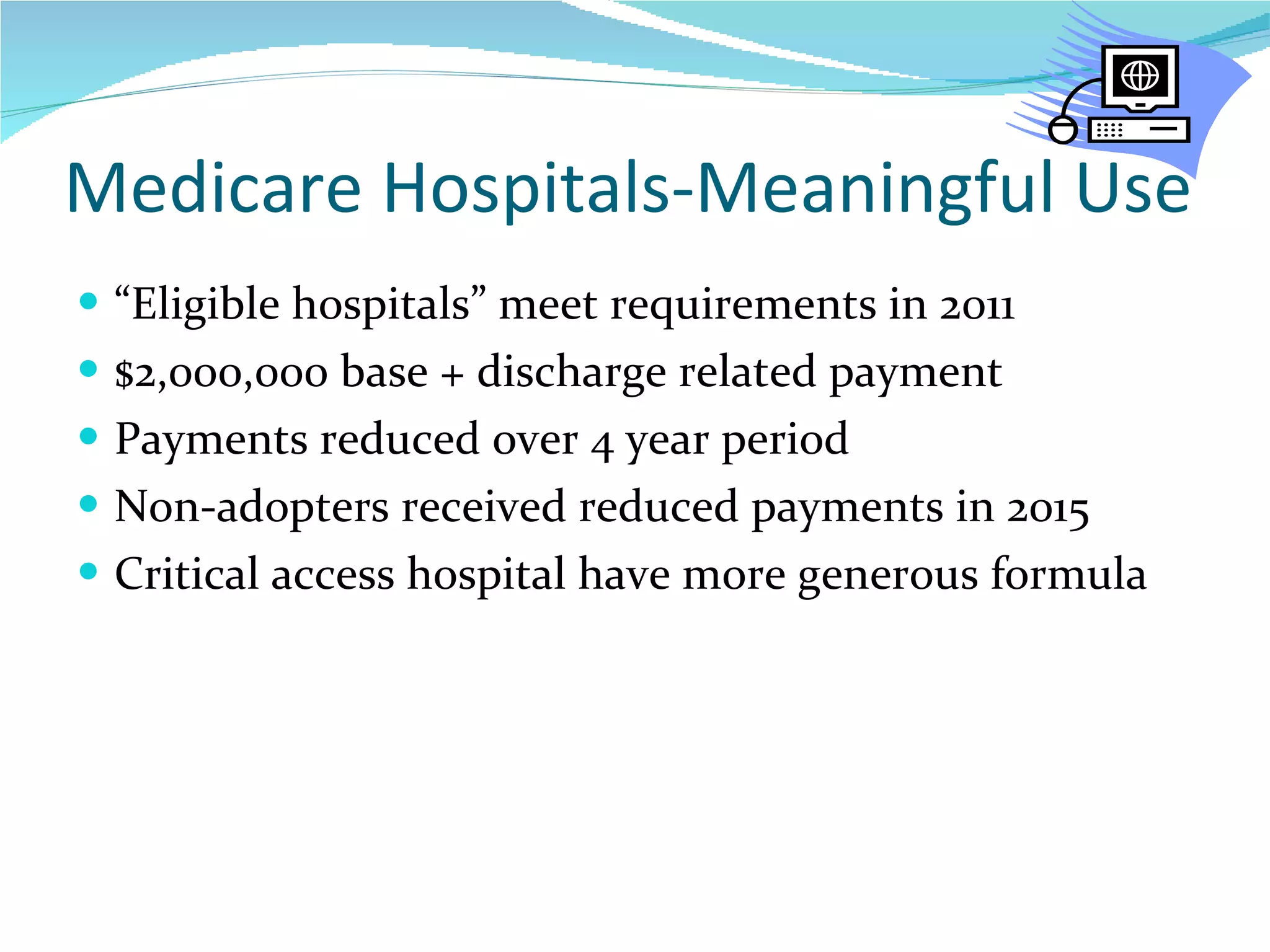 Medicare Hospitals-Meaningful Use “ Eligible hospitals” meet requirements in 2011 $2,000,000 base + discharge related payment Payments reduced over 4 year period Non-adopters received reduced payments in 2015 Critical access hospital have more generous formula 