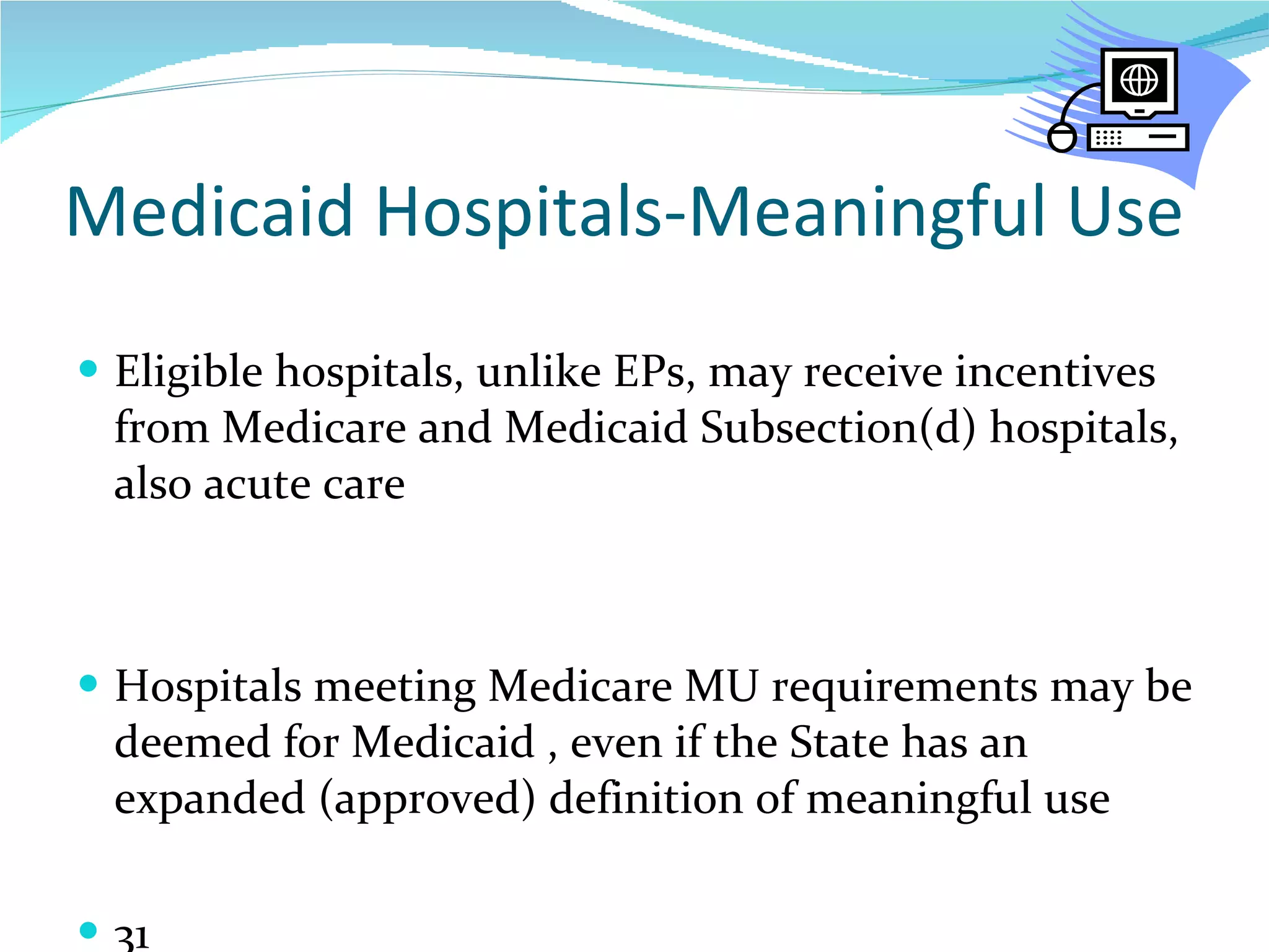 Medicaid Hospitals-Meaningful Use Eligible hospitals, unlike EPs, may receive incentives from Medicare and Medicaid Subsection(d) hospitals, also acute care Hospitals meeting Medicare MU requirements may be deemed for Medicaid , even if the State has an expanded (approved) definition of meaningful use  31  