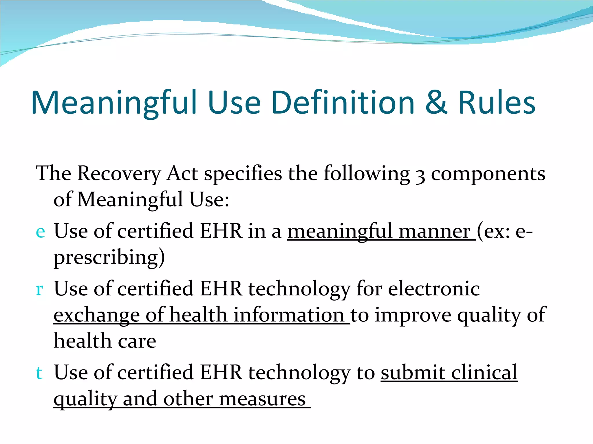 Meaningful Use Definition & Rules The Recovery Act specifies the following 3 components of Meaningful Use:  Use of certified EHR in a  meaningful manner  (ex: e-prescribing) Use of certified EHR technology for electronic  exchange of health information  to improve quality of health care Use of certified EHR technology to  submit clinical quality and other measures  14  