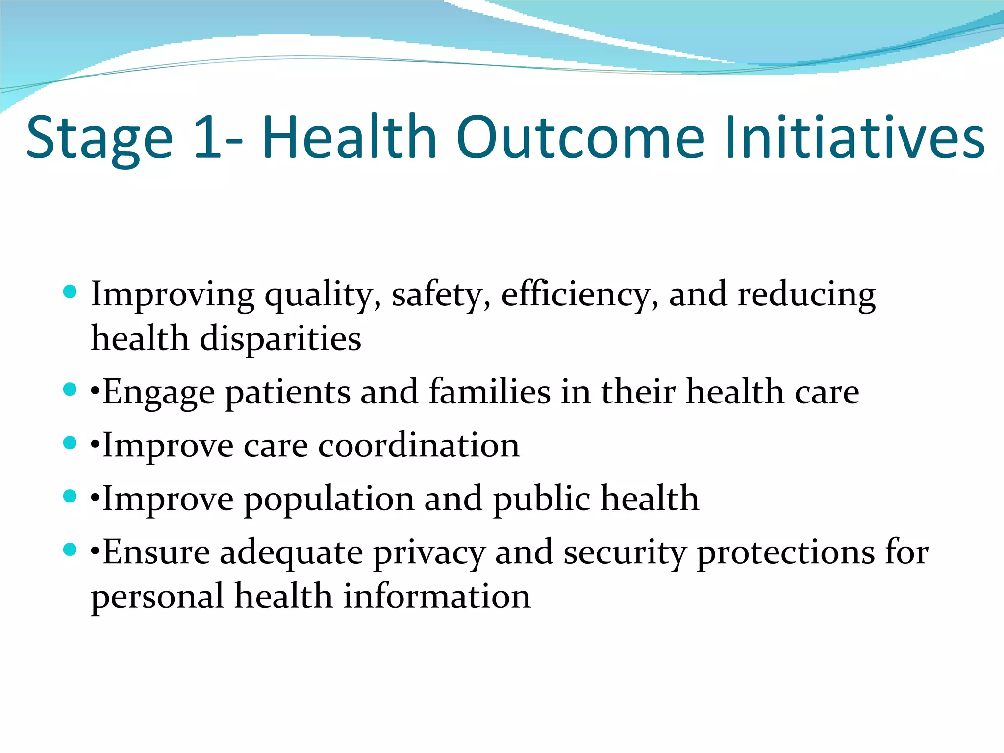 Stage 1- Health Outcome Initiatives Improving quality, safety, efficiency, and reducing health disparities • Engage patients and families in their health care • Improve care coordination • Improve population and public health  • Ensure adequate privacy and security protections for personal health information  