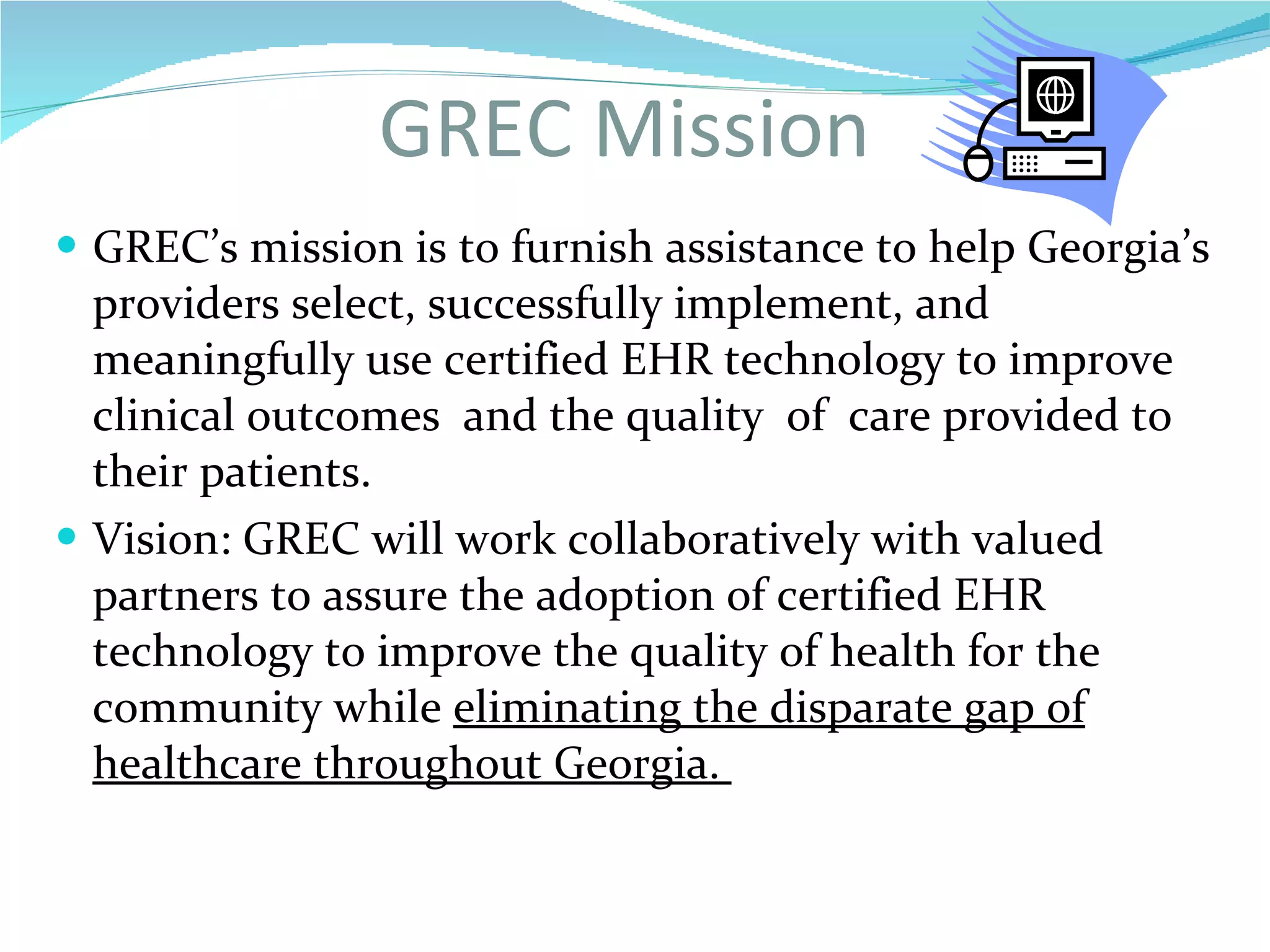 GREC Mission GREC’s mission is to furnish assistance to help Georgia’s providers select, successfully implement, and meaningfully use certified EHR technology to improve clinical outcomes  and the quality  of  care provided to  their patients. Vision: GREC will work collaboratively with valued partners to assure the adoption of certified EHR technology to improve the quality of health for the community while  eliminating the disparate gap of healthcare throughout Georgia.  